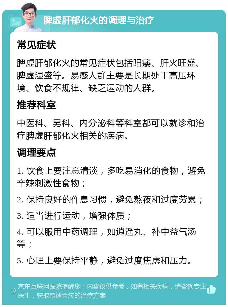 脾虚肝郁化火的调理与治疗 常见症状 脾虚肝郁化火的常见症状包括阳痿、肝火旺盛、脾虚湿盛等。易感人群主要是长期处于高压环境、饮食不规律、缺乏运动的人群。 推荐科室 中医科、男科、内分泌科等科室都可以就诊和治疗脾虚肝郁化火相关的疾病。 调理要点 1. 饮食上要注意清淡，多吃易消化的食物，避免辛辣刺激性食物； 2. 保持良好的作息习惯，避免熬夜和过度劳累； 3. 适当进行运动，增强体质； 4. 可以服用中药调理，如逍遥丸、补中益气汤等； 5. 心理上要保持平静，避免过度焦虑和压力。