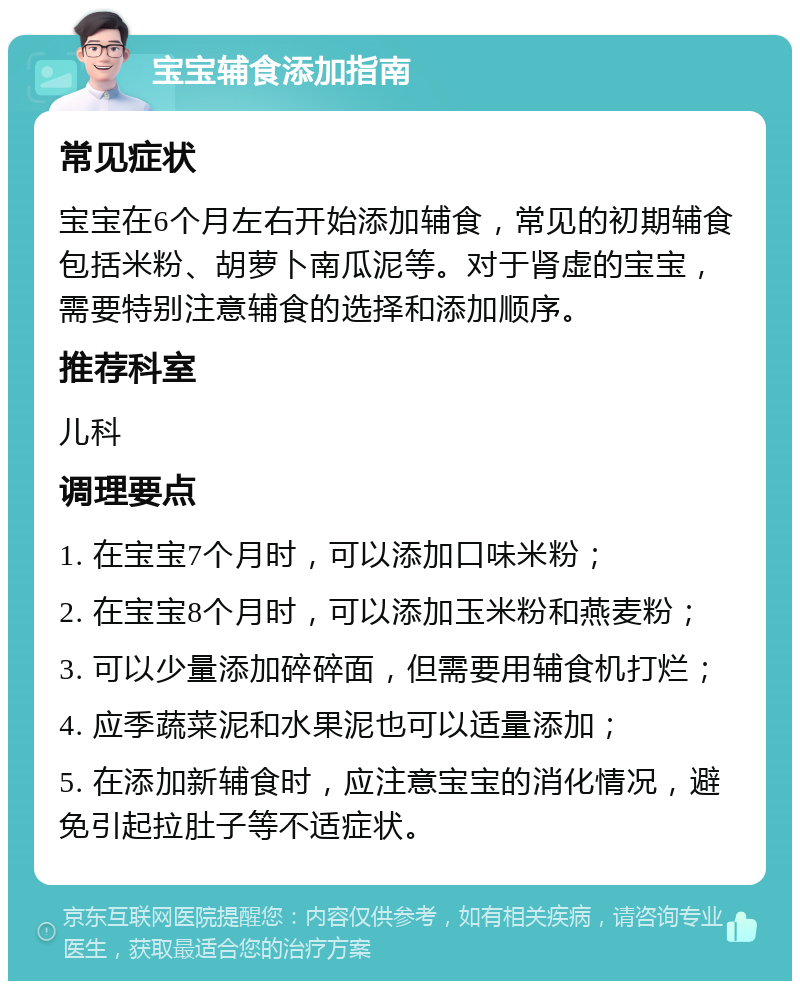 宝宝辅食添加指南 常见症状 宝宝在6个月左右开始添加辅食，常见的初期辅食包括米粉、胡萝卜南瓜泥等。对于肾虚的宝宝，需要特别注意辅食的选择和添加顺序。 推荐科室 儿科 调理要点 1. 在宝宝7个月时，可以添加口味米粉； 2. 在宝宝8个月时，可以添加玉米粉和燕麦粉； 3. 可以少量添加碎碎面，但需要用辅食机打烂； 4. 应季蔬菜泥和水果泥也可以适量添加； 5. 在添加新辅食时，应注意宝宝的消化情况，避免引起拉肚子等不适症状。