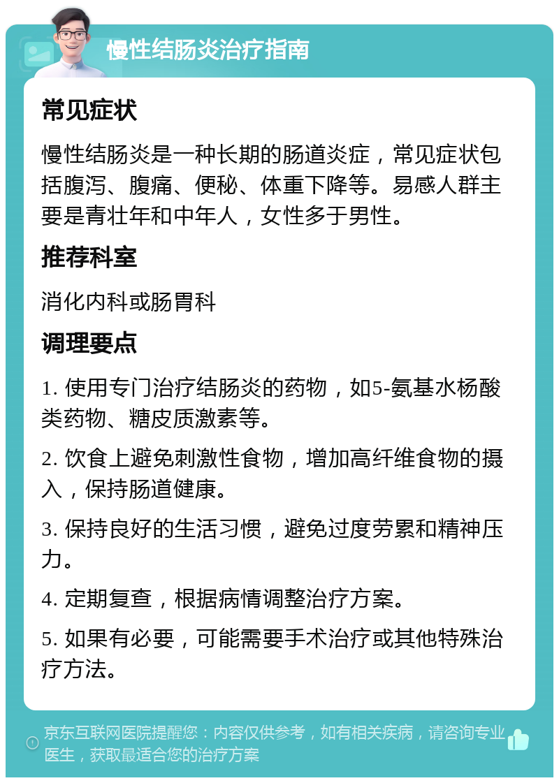 慢性结肠炎治疗指南 常见症状 慢性结肠炎是一种长期的肠道炎症，常见症状包括腹泻、腹痛、便秘、体重下降等。易感人群主要是青壮年和中年人，女性多于男性。 推荐科室 消化内科或肠胃科 调理要点 1. 使用专门治疗结肠炎的药物，如5-氨基水杨酸类药物、糖皮质激素等。 2. 饮食上避免刺激性食物，增加高纤维食物的摄入，保持肠道健康。 3. 保持良好的生活习惯，避免过度劳累和精神压力。 4. 定期复查，根据病情调整治疗方案。 5. 如果有必要，可能需要手术治疗或其他特殊治疗方法。