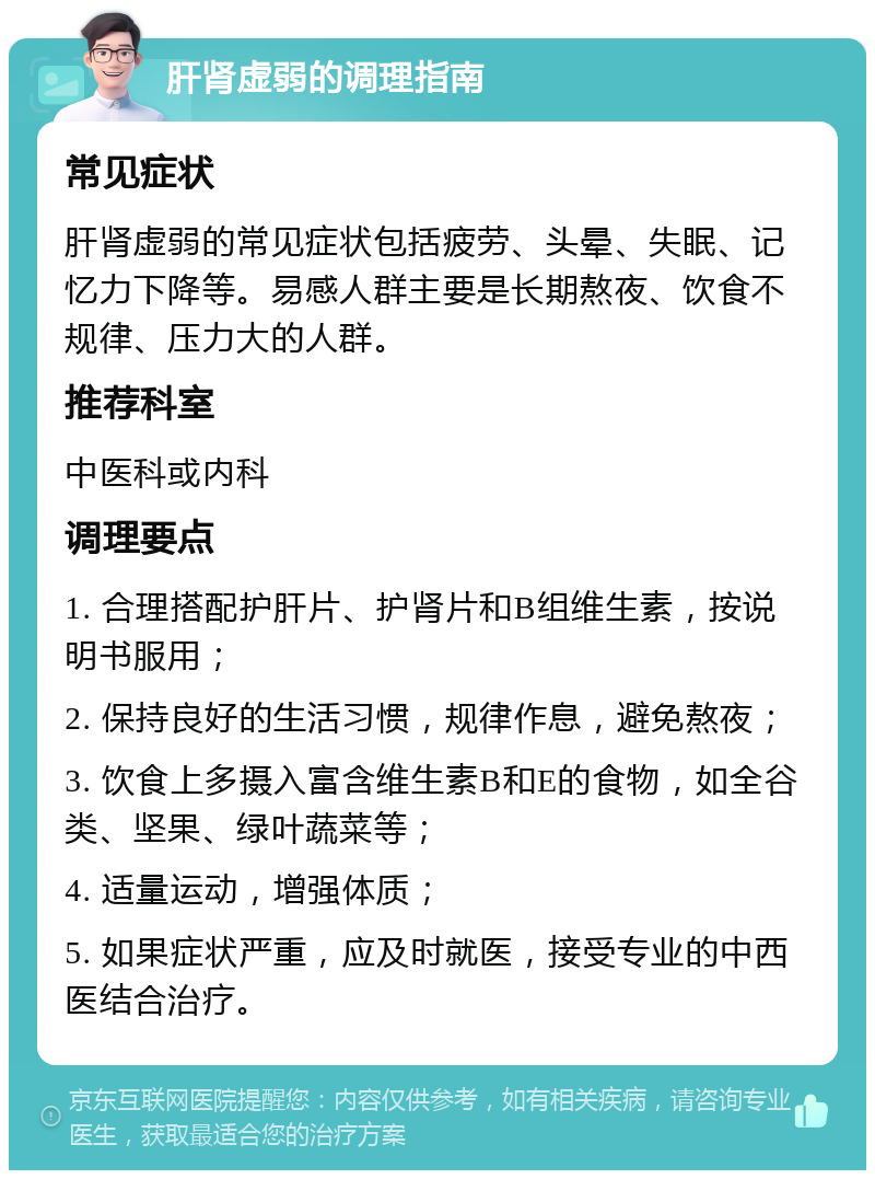 肝肾虚弱的调理指南 常见症状 肝肾虚弱的常见症状包括疲劳、头晕、失眠、记忆力下降等。易感人群主要是长期熬夜、饮食不规律、压力大的人群。 推荐科室 中医科或内科 调理要点 1. 合理搭配护肝片、护肾片和B组维生素，按说明书服用； 2. 保持良好的生活习惯，规律作息，避免熬夜； 3. 饮食上多摄入富含维生素B和E的食物，如全谷类、坚果、绿叶蔬菜等； 4. 适量运动，增强体质； 5. 如果症状严重，应及时就医，接受专业的中西医结合治疗。