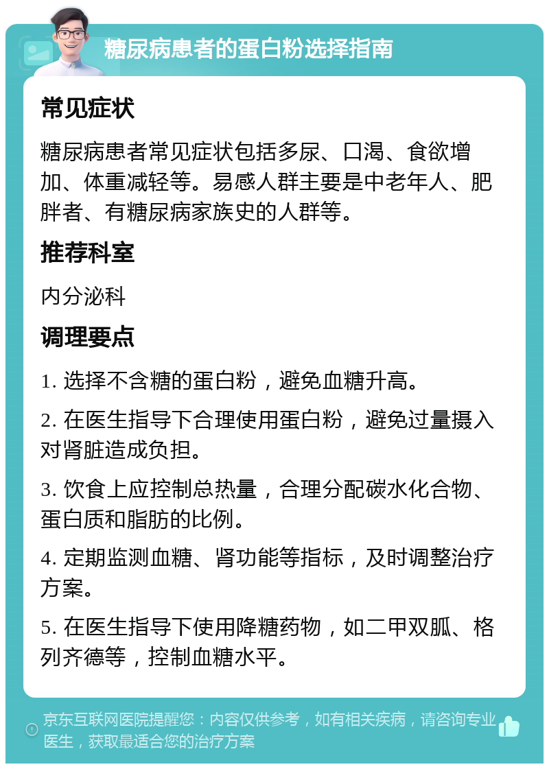 糖尿病患者的蛋白粉选择指南 常见症状 糖尿病患者常见症状包括多尿、口渴、食欲增加、体重减轻等。易感人群主要是中老年人、肥胖者、有糖尿病家族史的人群等。 推荐科室 内分泌科 调理要点 1. 选择不含糖的蛋白粉，避免血糖升高。 2. 在医生指导下合理使用蛋白粉，避免过量摄入对肾脏造成负担。 3. 饮食上应控制总热量，合理分配碳水化合物、蛋白质和脂肪的比例。 4. 定期监测血糖、肾功能等指标，及时调整治疗方案。 5. 在医生指导下使用降糖药物，如二甲双胍、格列齐德等，控制血糖水平。