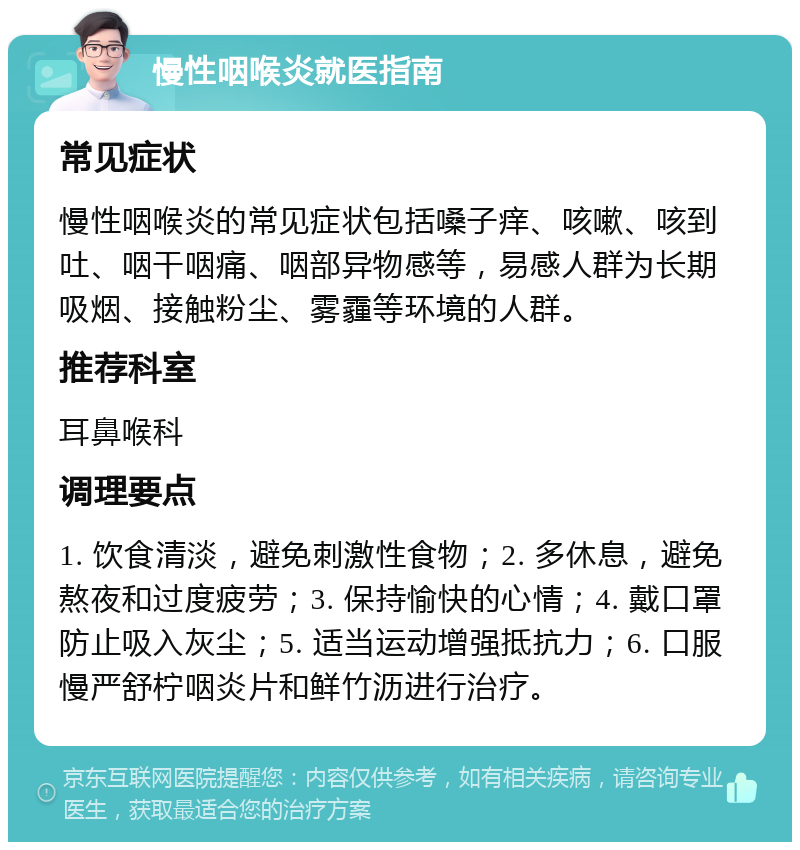 慢性咽喉炎就医指南 常见症状 慢性咽喉炎的常见症状包括嗓子痒、咳嗽、咳到吐、咽干咽痛、咽部异物感等，易感人群为长期吸烟、接触粉尘、雾霾等环境的人群。 推荐科室 耳鼻喉科 调理要点 1. 饮食清淡，避免刺激性食物；2. 多休息，避免熬夜和过度疲劳；3. 保持愉快的心情；4. 戴口罩防止吸入灰尘；5. 适当运动增强抵抗力；6. 口服慢严舒柠咽炎片和鲜竹沥进行治疗。