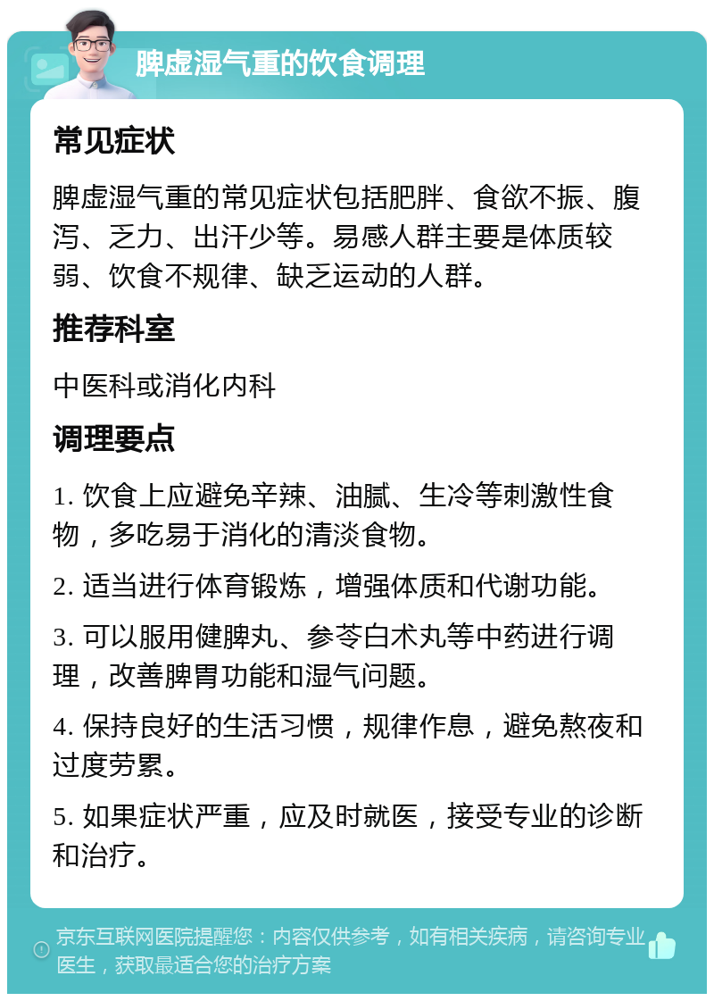 脾虚湿气重的饮食调理 常见症状 脾虚湿气重的常见症状包括肥胖、食欲不振、腹泻、乏力、出汗少等。易感人群主要是体质较弱、饮食不规律、缺乏运动的人群。 推荐科室 中医科或消化内科 调理要点 1. 饮食上应避免辛辣、油腻、生冷等刺激性食物，多吃易于消化的清淡食物。 2. 适当进行体育锻炼，增强体质和代谢功能。 3. 可以服用健脾丸、参苓白术丸等中药进行调理，改善脾胃功能和湿气问题。 4. 保持良好的生活习惯，规律作息，避免熬夜和过度劳累。 5. 如果症状严重，应及时就医，接受专业的诊断和治疗。