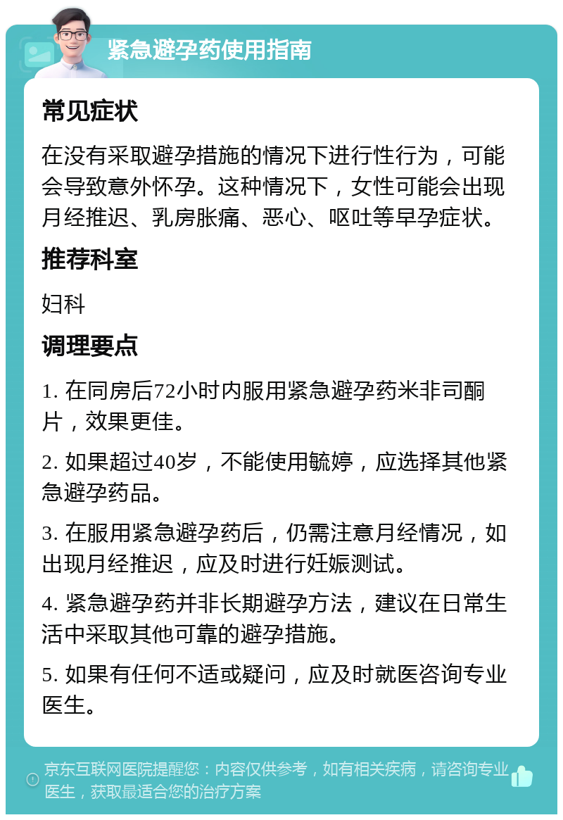 紧急避孕药使用指南 常见症状 在没有采取避孕措施的情况下进行性行为，可能会导致意外怀孕。这种情况下，女性可能会出现月经推迟、乳房胀痛、恶心、呕吐等早孕症状。 推荐科室 妇科 调理要点 1. 在同房后72小时内服用紧急避孕药米非司酮片，效果更佳。 2. 如果超过40岁，不能使用毓婷，应选择其他紧急避孕药品。 3. 在服用紧急避孕药后，仍需注意月经情况，如出现月经推迟，应及时进行妊娠测试。 4. 紧急避孕药并非长期避孕方法，建议在日常生活中采取其他可靠的避孕措施。 5. 如果有任何不适或疑问，应及时就医咨询专业医生。