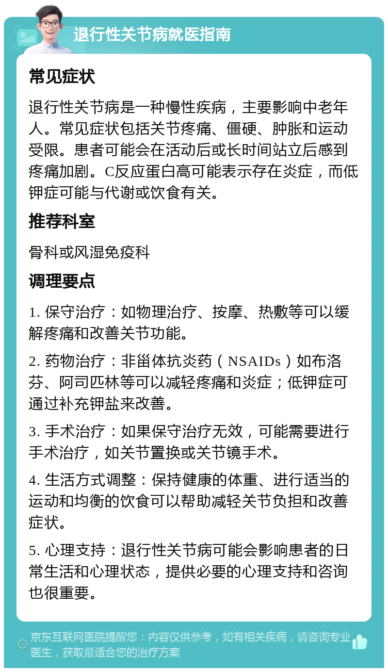 退行性关节病就医指南 常见症状 退行性关节病是一种慢性疾病，主要影响中老年人。常见症状包括关节疼痛、僵硬、肿胀和运动受限。患者可能会在活动后或长时间站立后感到疼痛加剧。C反应蛋白高可能表示存在炎症，而低钾症可能与代谢或饮食有关。 推荐科室 骨科或风湿免疫科 调理要点 1. 保守治疗：如物理治疗、按摩、热敷等可以缓解疼痛和改善关节功能。 2. 药物治疗：非甾体抗炎药（NSAIDs）如布洛芬、阿司匹林等可以减轻疼痛和炎症；低钾症可通过补充钾盐来改善。 3. 手术治疗：如果保守治疗无效，可能需要进行手术治疗，如关节置换或关节镜手术。 4. 生活方式调整：保持健康的体重、进行适当的运动和均衡的饮食可以帮助减轻关节负担和改善症状。 5. 心理支持：退行性关节病可能会影响患者的日常生活和心理状态，提供必要的心理支持和咨询也很重要。