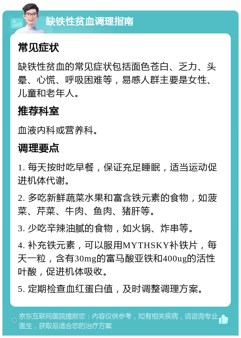 缺铁性贫血调理指南 常见症状 缺铁性贫血的常见症状包括面色苍白、乏力、头晕、心慌、呼吸困难等，易感人群主要是女性、儿童和老年人。 推荐科室 血液内科或营养科。 调理要点 1. 每天按时吃早餐，保证充足睡眠，适当运动促进机体代谢。 2. 多吃新鲜蔬菜水果和富含铁元素的食物，如菠菜、芹菜、牛肉、鱼肉、猪肝等。 3. 少吃辛辣油腻的食物，如火锅、炸串等。 4. 补充铁元素，可以服用MYTHSKY补铁片，每天一粒，含有30mg的富马酸亚铁和400ug的活性叶酸，促进机体吸收。 5. 定期检查血红蛋白值，及时调整调理方案。