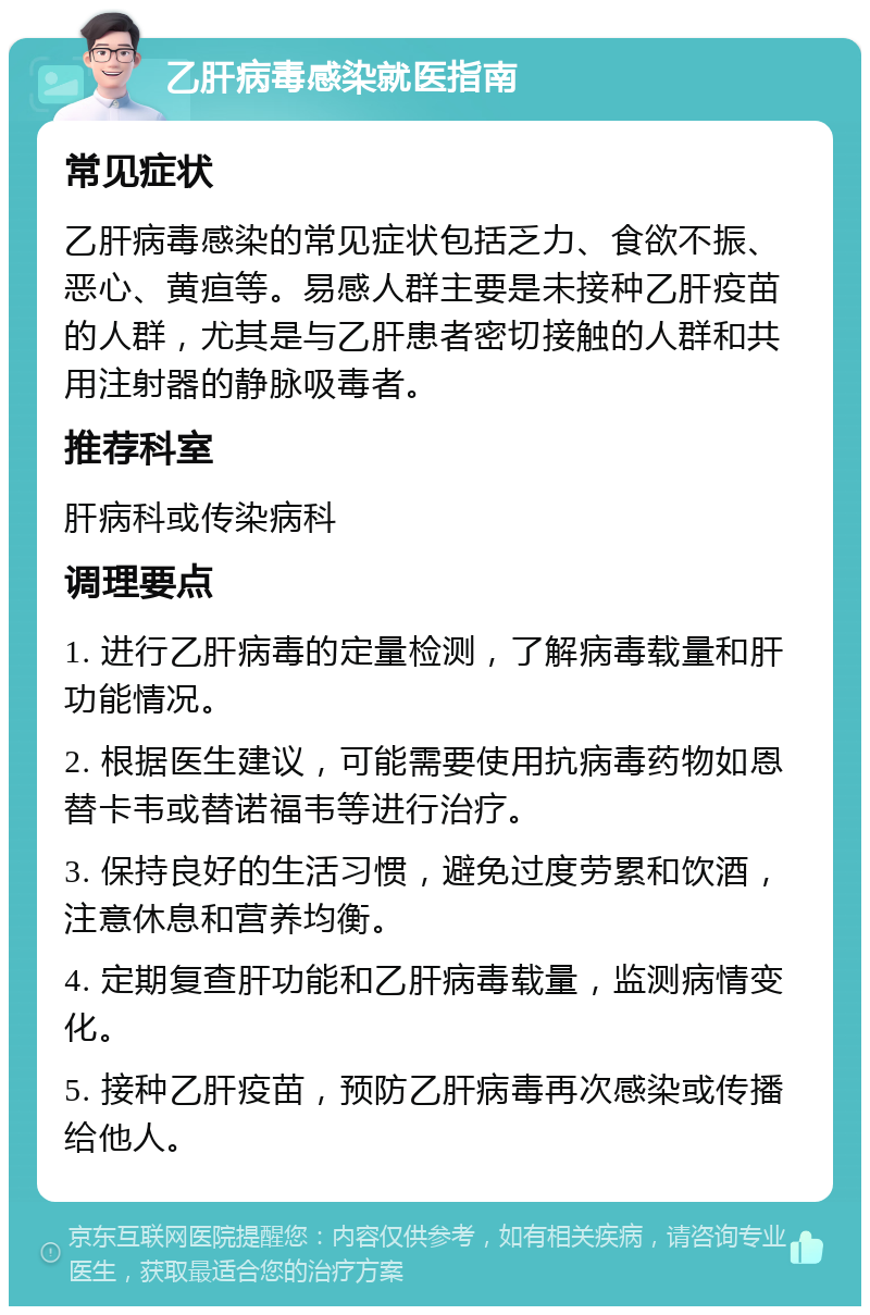 乙肝病毒感染就医指南 常见症状 乙肝病毒感染的常见症状包括乏力、食欲不振、恶心、黄疸等。易感人群主要是未接种乙肝疫苗的人群，尤其是与乙肝患者密切接触的人群和共用注射器的静脉吸毒者。 推荐科室 肝病科或传染病科 调理要点 1. 进行乙肝病毒的定量检测，了解病毒载量和肝功能情况。 2. 根据医生建议，可能需要使用抗病毒药物如恩替卡韦或替诺福韦等进行治疗。 3. 保持良好的生活习惯，避免过度劳累和饮酒，注意休息和营养均衡。 4. 定期复查肝功能和乙肝病毒载量，监测病情变化。 5. 接种乙肝疫苗，预防乙肝病毒再次感染或传播给他人。