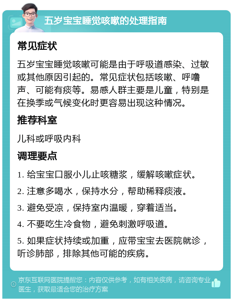 五岁宝宝睡觉咳嗽的处理指南 常见症状 五岁宝宝睡觉咳嗽可能是由于呼吸道感染、过敏或其他原因引起的。常见症状包括咳嗽、呼噜声、可能有痰等。易感人群主要是儿童，特别是在换季或气候变化时更容易出现这种情况。 推荐科室 儿科或呼吸内科 调理要点 1. 给宝宝口服小儿止咳糖浆，缓解咳嗽症状。 2. 注意多喝水，保持水分，帮助稀释痰液。 3. 避免受凉，保持室内温暖，穿着适当。 4. 不要吃生冷食物，避免刺激呼吸道。 5. 如果症状持续或加重，应带宝宝去医院就诊，听诊肺部，排除其他可能的疾病。