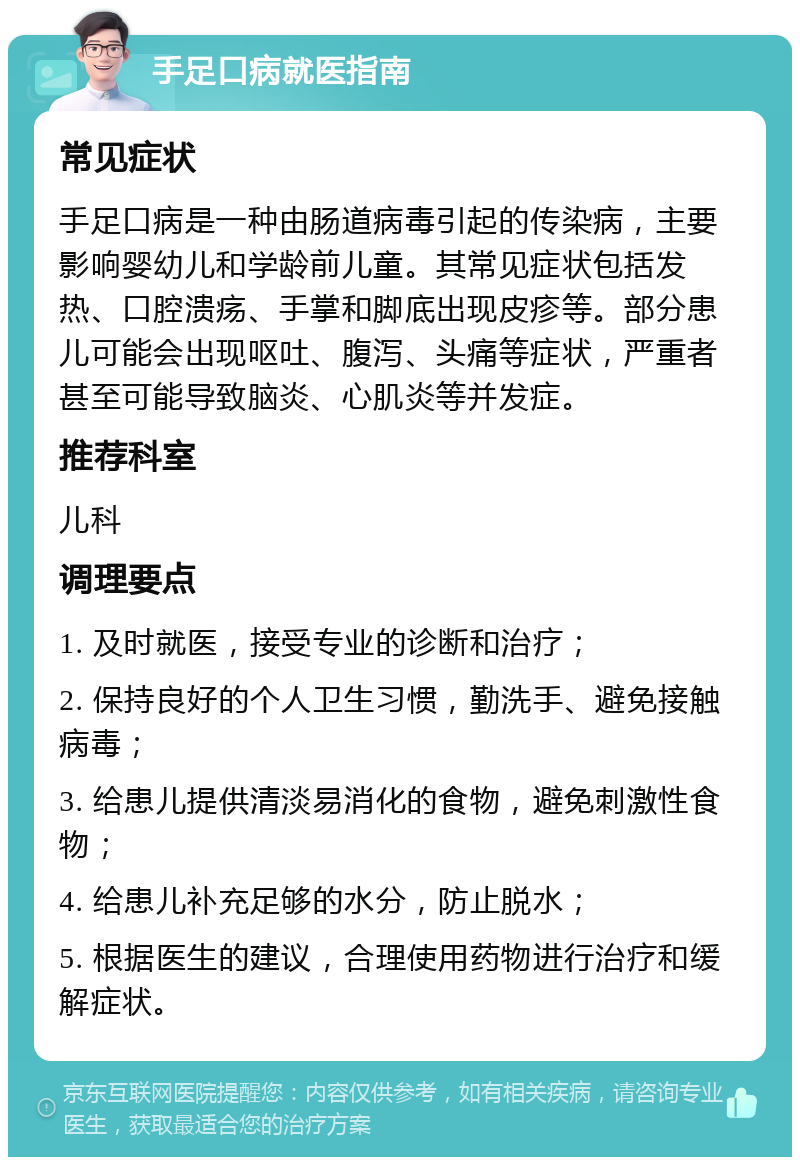 手足口病就医指南 常见症状 手足口病是一种由肠道病毒引起的传染病，主要影响婴幼儿和学龄前儿童。其常见症状包括发热、口腔溃疡、手掌和脚底出现皮疹等。部分患儿可能会出现呕吐、腹泻、头痛等症状，严重者甚至可能导致脑炎、心肌炎等并发症。 推荐科室 儿科 调理要点 1. 及时就医，接受专业的诊断和治疗； 2. 保持良好的个人卫生习惯，勤洗手、避免接触病毒； 3. 给患儿提供清淡易消化的食物，避免刺激性食物； 4. 给患儿补充足够的水分，防止脱水； 5. 根据医生的建议，合理使用药物进行治疗和缓解症状。