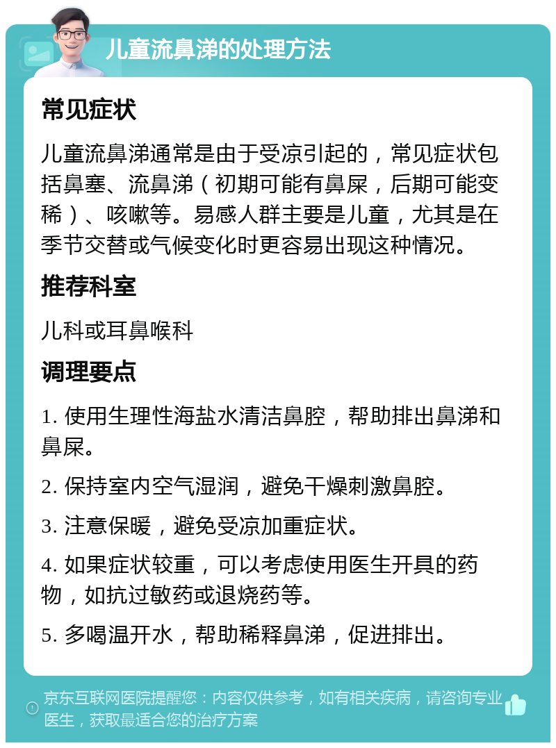 儿童流鼻涕的处理方法 常见症状 儿童流鼻涕通常是由于受凉引起的，常见症状包括鼻塞、流鼻涕（初期可能有鼻屎，后期可能变稀）、咳嗽等。易感人群主要是儿童，尤其是在季节交替或气候变化时更容易出现这种情况。 推荐科室 儿科或耳鼻喉科 调理要点 1. 使用生理性海盐水清洁鼻腔，帮助排出鼻涕和鼻屎。 2. 保持室内空气湿润，避免干燥刺激鼻腔。 3. 注意保暖，避免受凉加重症状。 4. 如果症状较重，可以考虑使用医生开具的药物，如抗过敏药或退烧药等。 5. 多喝温开水，帮助稀释鼻涕，促进排出。