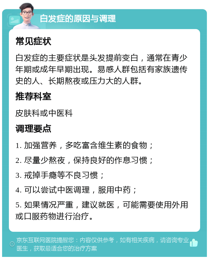 白发症的原因与调理 常见症状 白发症的主要症状是头发提前变白，通常在青少年期或成年早期出现。易感人群包括有家族遗传史的人、长期熬夜或压力大的人群。 推荐科室 皮肤科或中医科 调理要点 1. 加强营养，多吃富含维生素的食物； 2. 尽量少熬夜，保持良好的作息习惯； 3. 戒掉手瘾等不良习惯； 4. 可以尝试中医调理，服用中药； 5. 如果情况严重，建议就医，可能需要使用外用或口服药物进行治疗。