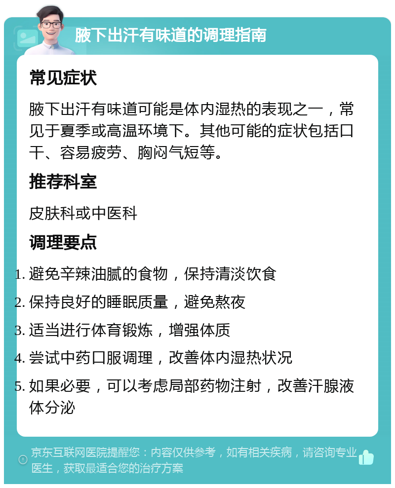 腋下出汗有味道的调理指南 常见症状 腋下出汗有味道可能是体内湿热的表现之一，常见于夏季或高温环境下。其他可能的症状包括口干、容易疲劳、胸闷气短等。 推荐科室 皮肤科或中医科 调理要点 避免辛辣油腻的食物，保持清淡饮食 保持良好的睡眠质量，避免熬夜 适当进行体育锻炼，增强体质 尝试中药口服调理，改善体内湿热状况 如果必要，可以考虑局部药物注射，改善汗腺液体分泌