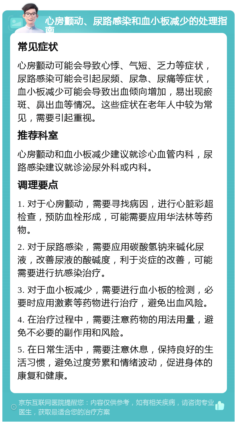 心房颤动、尿路感染和血小板减少的处理指南 常见症状 心房颤动可能会导致心悸、气短、乏力等症状，尿路感染可能会引起尿频、尿急、尿痛等症状，血小板减少可能会导致出血倾向增加，易出现瘀斑、鼻出血等情况。这些症状在老年人中较为常见，需要引起重视。 推荐科室 心房颤动和血小板减少建议就诊心血管内科，尿路感染建议就诊泌尿外科或内科。 调理要点 1. 对于心房颤动，需要寻找病因，进行心脏彩超检查，预防血栓形成，可能需要应用华法林等药物。 2. 对于尿路感染，需要应用碳酸氢钠来碱化尿液，改善尿液的酸碱度，利于炎症的改善，可能需要进行抗感染治疗。 3. 对于血小板减少，需要进行血小板的检测，必要时应用激素等药物进行治疗，避免出血风险。 4. 在治疗过程中，需要注意药物的用法用量，避免不必要的副作用和风险。 5. 在日常生活中，需要注意休息，保持良好的生活习惯，避免过度劳累和情绪波动，促进身体的康复和健康。