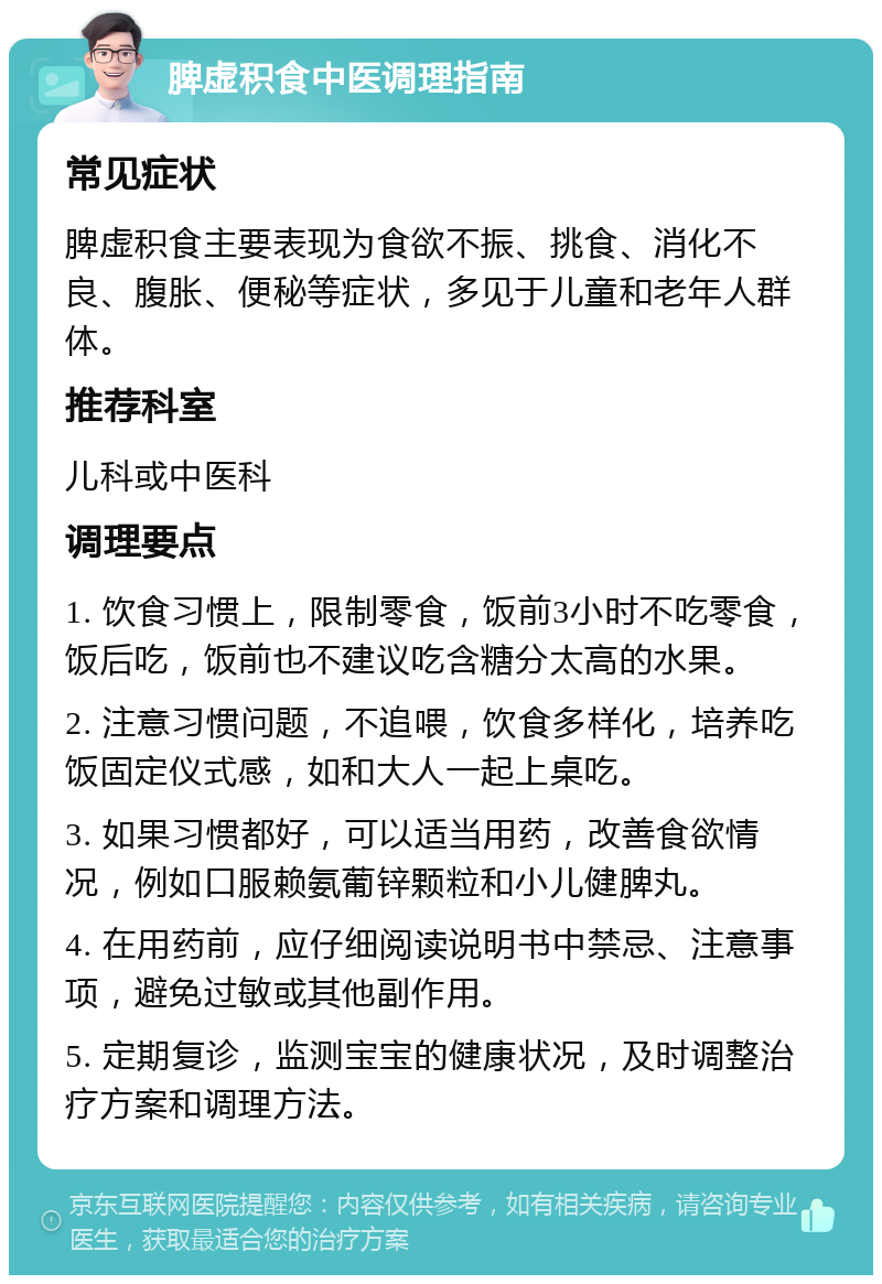 脾虚积食中医调理指南 常见症状 脾虚积食主要表现为食欲不振、挑食、消化不良、腹胀、便秘等症状，多见于儿童和老年人群体。 推荐科室 儿科或中医科 调理要点 1. 饮食习惯上，限制零食，饭前3小时不吃零食，饭后吃，饭前也不建议吃含糖分太高的水果。 2. 注意习惯问题，不追喂，饮食多样化，培养吃饭固定仪式感，如和大人一起上桌吃。 3. 如果习惯都好，可以适当用药，改善食欲情况，例如口服赖氨葡锌颗粒和小儿健脾丸。 4. 在用药前，应仔细阅读说明书中禁忌、注意事项，避免过敏或其他副作用。 5. 定期复诊，监测宝宝的健康状况，及时调整治疗方案和调理方法。