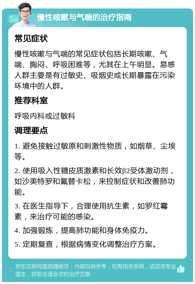 慢性咳嗽与气喘的治疗指南 常见症状 慢性咳嗽与气喘的常见症状包括长期咳嗽、气喘、胸闷、呼吸困难等，尤其在上午明显。易感人群主要是有过敏史、吸烟史或长期暴露在污染环境中的人群。 推荐科室 呼吸内科或过敏科 调理要点 1. 避免接触过敏原和刺激性物质，如烟草、尘埃等。 2. 使用吸入性糖皮质激素和长效β2受体激动剂，如沙美特罗和氟替卡松，来控制症状和改善肺功能。 3. 在医生指导下，合理使用抗生素，如罗红霉素，来治疗可能的感染。 4. 加强锻炼，提高肺功能和身体免疫力。 5. 定期复查，根据病情变化调整治疗方案。