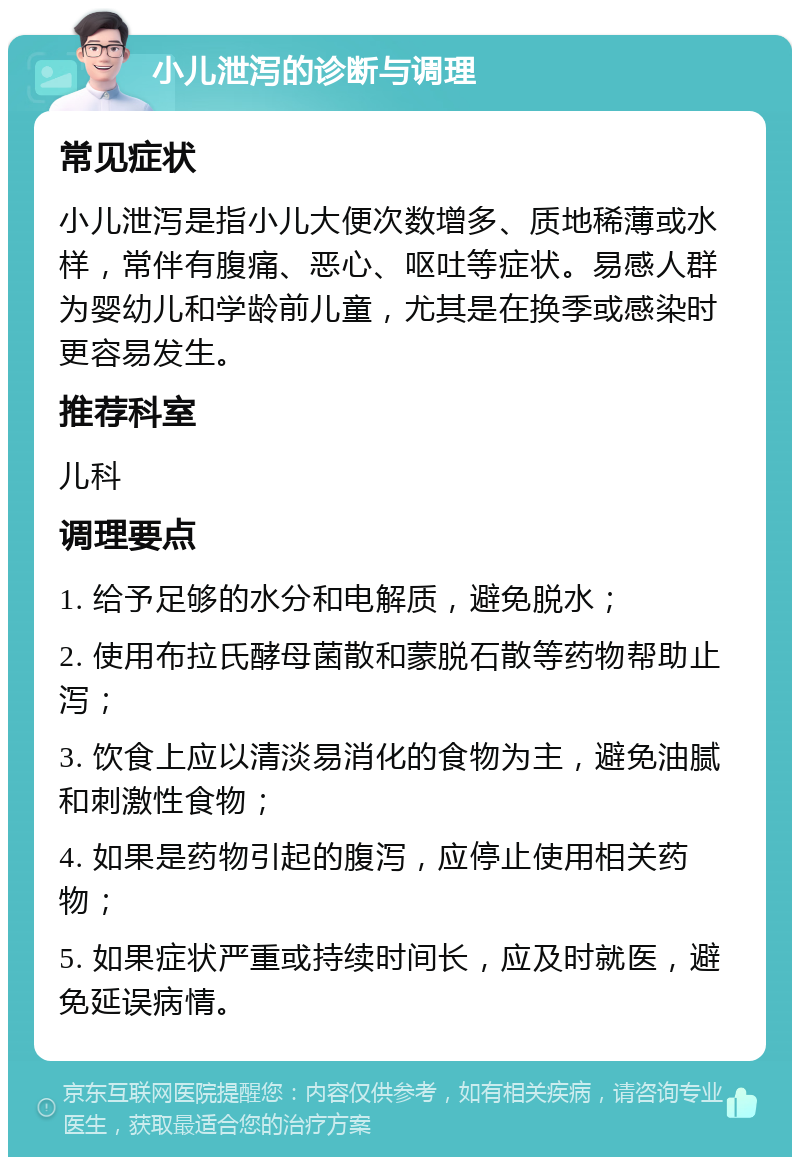 小儿泄泻的诊断与调理 常见症状 小儿泄泻是指小儿大便次数增多、质地稀薄或水样，常伴有腹痛、恶心、呕吐等症状。易感人群为婴幼儿和学龄前儿童，尤其是在换季或感染时更容易发生。 推荐科室 儿科 调理要点 1. 给予足够的水分和电解质，避免脱水； 2. 使用布拉氏酵母菌散和蒙脱石散等药物帮助止泻； 3. 饮食上应以清淡易消化的食物为主，避免油腻和刺激性食物； 4. 如果是药物引起的腹泻，应停止使用相关药物； 5. 如果症状严重或持续时间长，应及时就医，避免延误病情。