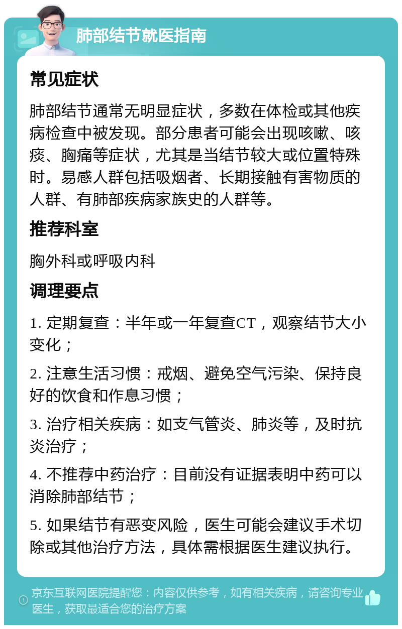 肺部结节就医指南 常见症状 肺部结节通常无明显症状，多数在体检或其他疾病检查中被发现。部分患者可能会出现咳嗽、咳痰、胸痛等症状，尤其是当结节较大或位置特殊时。易感人群包括吸烟者、长期接触有害物质的人群、有肺部疾病家族史的人群等。 推荐科室 胸外科或呼吸内科 调理要点 1. 定期复查：半年或一年复查CT，观察结节大小变化； 2. 注意生活习惯：戒烟、避免空气污染、保持良好的饮食和作息习惯； 3. 治疗相关疾病：如支气管炎、肺炎等，及时抗炎治疗； 4. 不推荐中药治疗：目前没有证据表明中药可以消除肺部结节； 5. 如果结节有恶变风险，医生可能会建议手术切除或其他治疗方法，具体需根据医生建议执行。