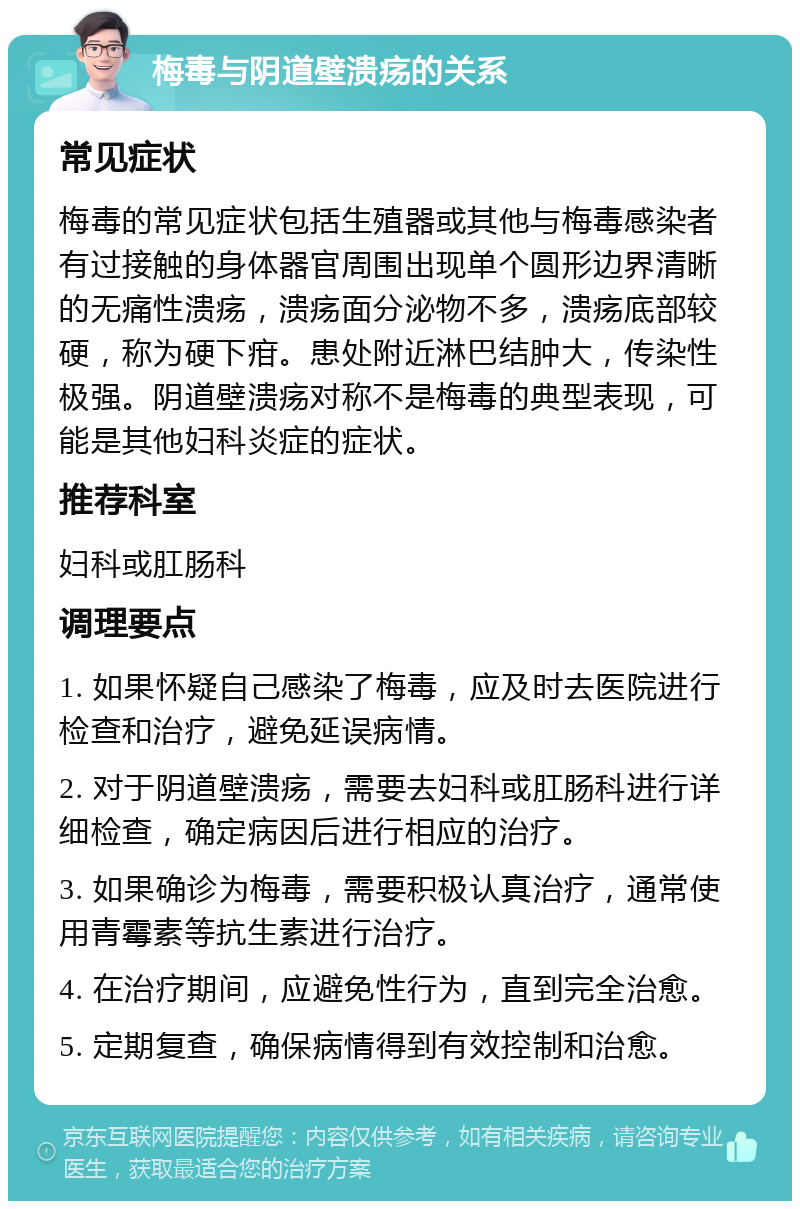 梅毒与阴道壁溃疡的关系 常见症状 梅毒的常见症状包括生殖器或其他与梅毒感染者有过接触的身体器官周围出现单个圆形边界清晰的无痛性溃疡，溃疡面分泌物不多，溃疡底部较硬，称为硬下疳。患处附近淋巴结肿大，传染性极强。阴道壁溃疡对称不是梅毒的典型表现，可能是其他妇科炎症的症状。 推荐科室 妇科或肛肠科 调理要点 1. 如果怀疑自己感染了梅毒，应及时去医院进行检查和治疗，避免延误病情。 2. 对于阴道壁溃疡，需要去妇科或肛肠科进行详细检查，确定病因后进行相应的治疗。 3. 如果确诊为梅毒，需要积极认真治疗，通常使用青霉素等抗生素进行治疗。 4. 在治疗期间，应避免性行为，直到完全治愈。 5. 定期复查，确保病情得到有效控制和治愈。