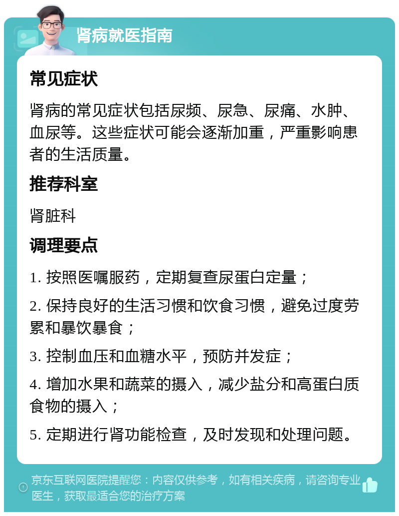 肾病就医指南 常见症状 肾病的常见症状包括尿频、尿急、尿痛、水肿、血尿等。这些症状可能会逐渐加重，严重影响患者的生活质量。 推荐科室 肾脏科 调理要点 1. 按照医嘱服药，定期复查尿蛋白定量； 2. 保持良好的生活习惯和饮食习惯，避免过度劳累和暴饮暴食； 3. 控制血压和血糖水平，预防并发症； 4. 增加水果和蔬菜的摄入，减少盐分和高蛋白质食物的摄入； 5. 定期进行肾功能检查，及时发现和处理问题。