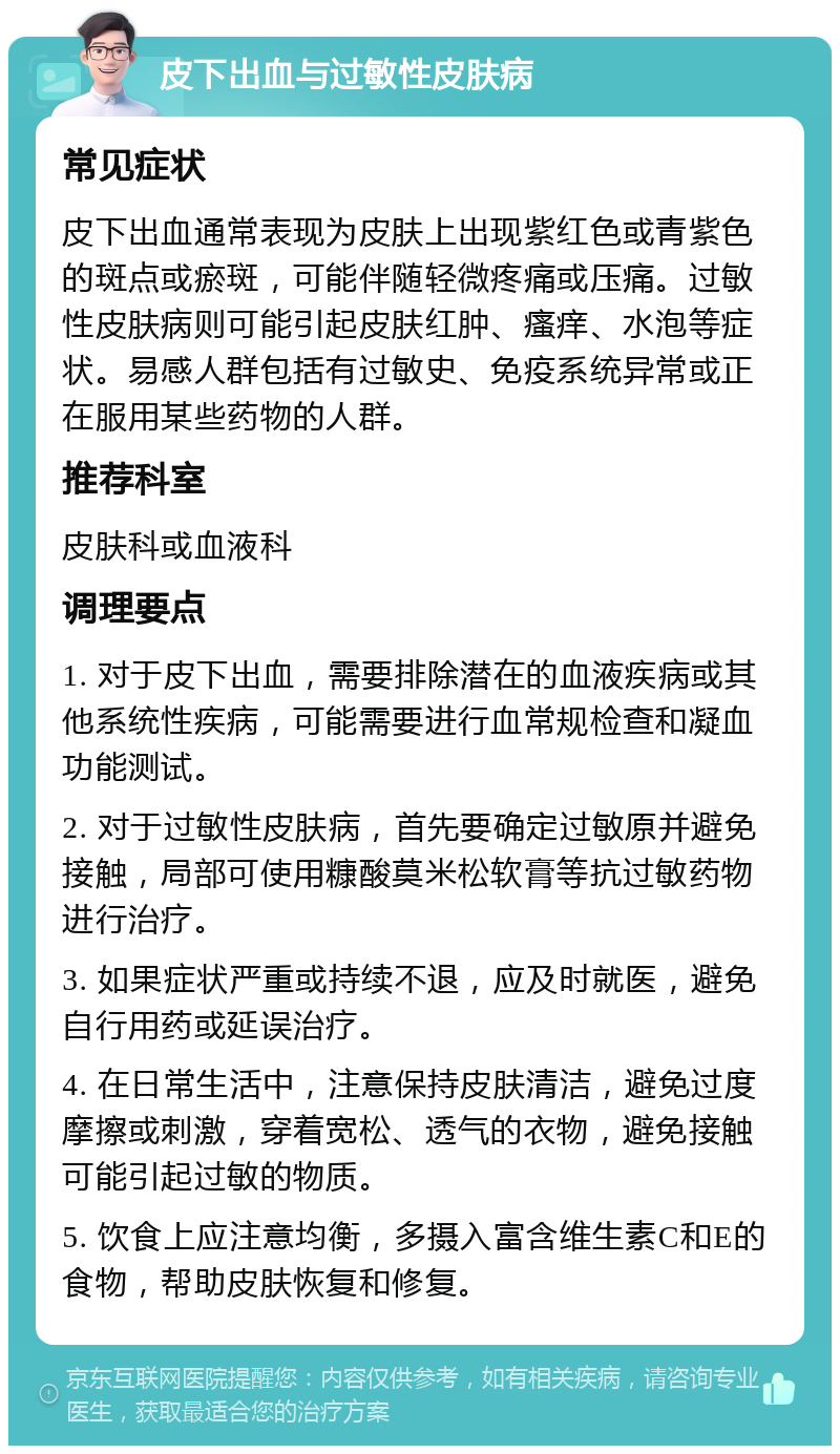 皮下出血与过敏性皮肤病 常见症状 皮下出血通常表现为皮肤上出现紫红色或青紫色的斑点或瘀斑，可能伴随轻微疼痛或压痛。过敏性皮肤病则可能引起皮肤红肿、瘙痒、水泡等症状。易感人群包括有过敏史、免疫系统异常或正在服用某些药物的人群。 推荐科室 皮肤科或血液科 调理要点 1. 对于皮下出血，需要排除潜在的血液疾病或其他系统性疾病，可能需要进行血常规检查和凝血功能测试。 2. 对于过敏性皮肤病，首先要确定过敏原并避免接触，局部可使用糠酸莫米松软膏等抗过敏药物进行治疗。 3. 如果症状严重或持续不退，应及时就医，避免自行用药或延误治疗。 4. 在日常生活中，注意保持皮肤清洁，避免过度摩擦或刺激，穿着宽松、透气的衣物，避免接触可能引起过敏的物质。 5. 饮食上应注意均衡，多摄入富含维生素C和E的食物，帮助皮肤恢复和修复。