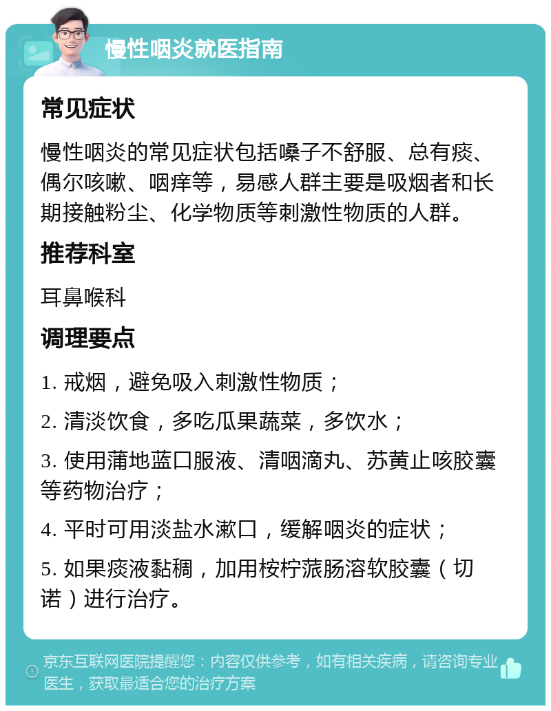 慢性咽炎就医指南 常见症状 慢性咽炎的常见症状包括嗓子不舒服、总有痰、偶尔咳嗽、咽痒等，易感人群主要是吸烟者和长期接触粉尘、化学物质等刺激性物质的人群。 推荐科室 耳鼻喉科 调理要点 1. 戒烟，避免吸入刺激性物质； 2. 清淡饮食，多吃瓜果蔬菜，多饮水； 3. 使用蒲地蓝口服液、清咽滴丸、苏黄止咳胶囊等药物治疗； 4. 平时可用淡盐水漱口，缓解咽炎的症状； 5. 如果痰液黏稠，加用桉柠蒎肠溶软胶囊（切诺）进行治疗。