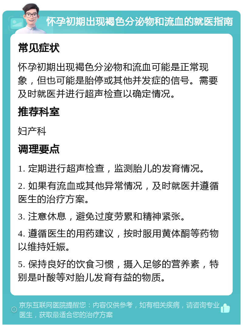 怀孕初期出现褐色分泌物和流血的就医指南 常见症状 怀孕初期出现褐色分泌物和流血可能是正常现象，但也可能是胎停或其他并发症的信号。需要及时就医并进行超声检查以确定情况。 推荐科室 妇产科 调理要点 1. 定期进行超声检查，监测胎儿的发育情况。 2. 如果有流血或其他异常情况，及时就医并遵循医生的治疗方案。 3. 注意休息，避免过度劳累和精神紧张。 4. 遵循医生的用药建议，按时服用黄体酮等药物以维持妊娠。 5. 保持良好的饮食习惯，摄入足够的营养素，特别是叶酸等对胎儿发育有益的物质。