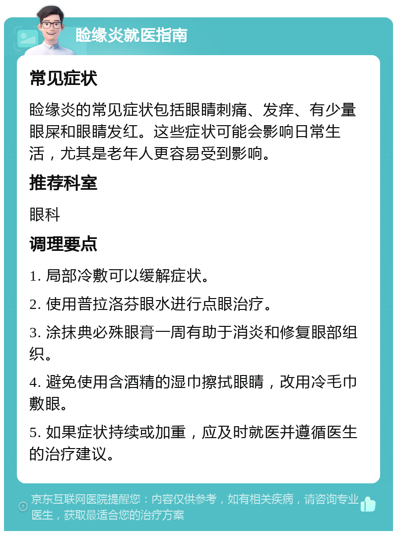 睑缘炎就医指南 常见症状 睑缘炎的常见症状包括眼睛刺痛、发痒、有少量眼屎和眼睛发红。这些症状可能会影响日常生活，尤其是老年人更容易受到影响。 推荐科室 眼科 调理要点 1. 局部冷敷可以缓解症状。 2. 使用普拉洛芬眼水进行点眼治疗。 3. 涂抹典必殊眼膏一周有助于消炎和修复眼部组织。 4. 避免使用含酒精的湿巾擦拭眼睛，改用冷毛巾敷眼。 5. 如果症状持续或加重，应及时就医并遵循医生的治疗建议。