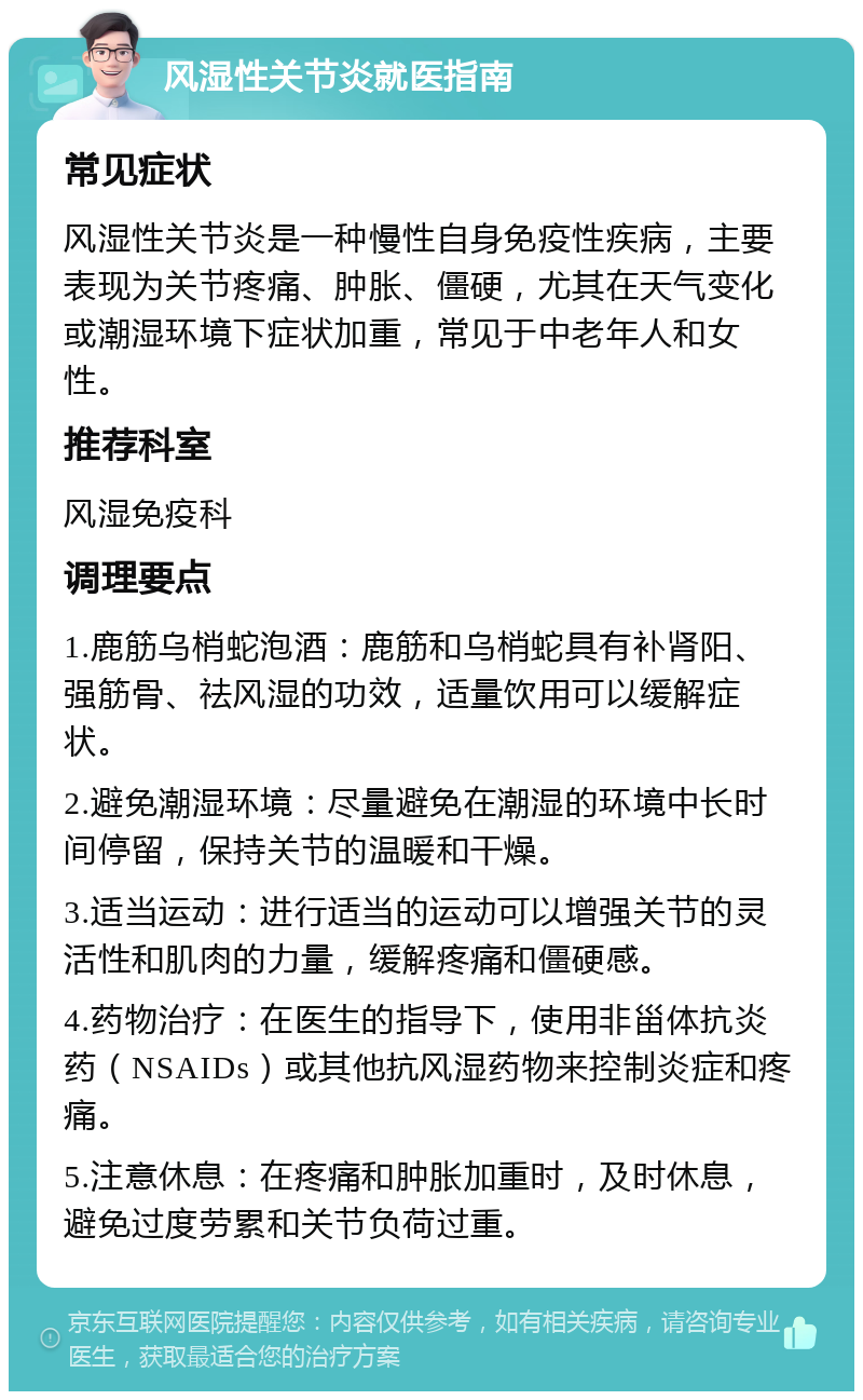 风湿性关节炎就医指南 常见症状 风湿性关节炎是一种慢性自身免疫性疾病，主要表现为关节疼痛、肿胀、僵硬，尤其在天气变化或潮湿环境下症状加重，常见于中老年人和女性。 推荐科室 风湿免疫科 调理要点 1.鹿筋乌梢蛇泡酒：鹿筋和乌梢蛇具有补肾阳、强筋骨、祛风湿的功效，适量饮用可以缓解症状。 2.避免潮湿环境：尽量避免在潮湿的环境中长时间停留，保持关节的温暖和干燥。 3.适当运动：进行适当的运动可以增强关节的灵活性和肌肉的力量，缓解疼痛和僵硬感。 4.药物治疗：在医生的指导下，使用非甾体抗炎药（NSAIDs）或其他抗风湿药物来控制炎症和疼痛。 5.注意休息：在疼痛和肿胀加重时，及时休息，避免过度劳累和关节负荷过重。