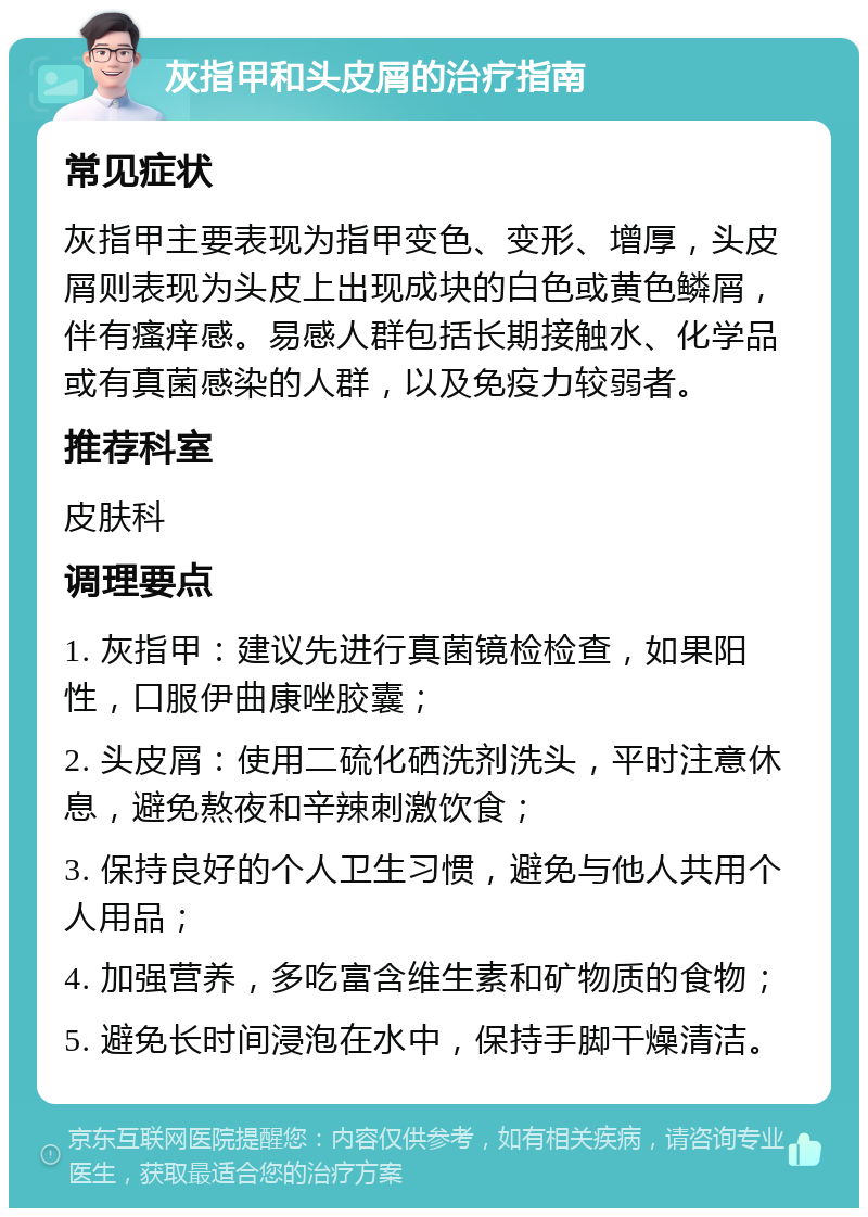 灰指甲和头皮屑的治疗指南 常见症状 灰指甲主要表现为指甲变色、变形、增厚，头皮屑则表现为头皮上出现成块的白色或黄色鳞屑，伴有瘙痒感。易感人群包括长期接触水、化学品或有真菌感染的人群，以及免疫力较弱者。 推荐科室 皮肤科 调理要点 1. 灰指甲：建议先进行真菌镜检检查，如果阳性，口服伊曲康唑胶囊； 2. 头皮屑：使用二硫化硒洗剂洗头，平时注意休息，避免熬夜和辛辣刺激饮食； 3. 保持良好的个人卫生习惯，避免与他人共用个人用品； 4. 加强营养，多吃富含维生素和矿物质的食物； 5. 避免长时间浸泡在水中，保持手脚干燥清洁。