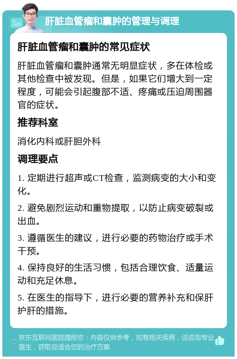 肝脏血管瘤和囊肿的管理与调理 肝脏血管瘤和囊肿的常见症状 肝脏血管瘤和囊肿通常无明显症状，多在体检或其他检查中被发现。但是，如果它们增大到一定程度，可能会引起腹部不适、疼痛或压迫周围器官的症状。 推荐科室 消化内科或肝胆外科 调理要点 1. 定期进行超声或CT检查，监测病变的大小和变化。 2. 避免剧烈运动和重物提取，以防止病变破裂或出血。 3. 遵循医生的建议，进行必要的药物治疗或手术干预。 4. 保持良好的生活习惯，包括合理饮食、适量运动和充足休息。 5. 在医生的指导下，进行必要的营养补充和保肝护肝的措施。