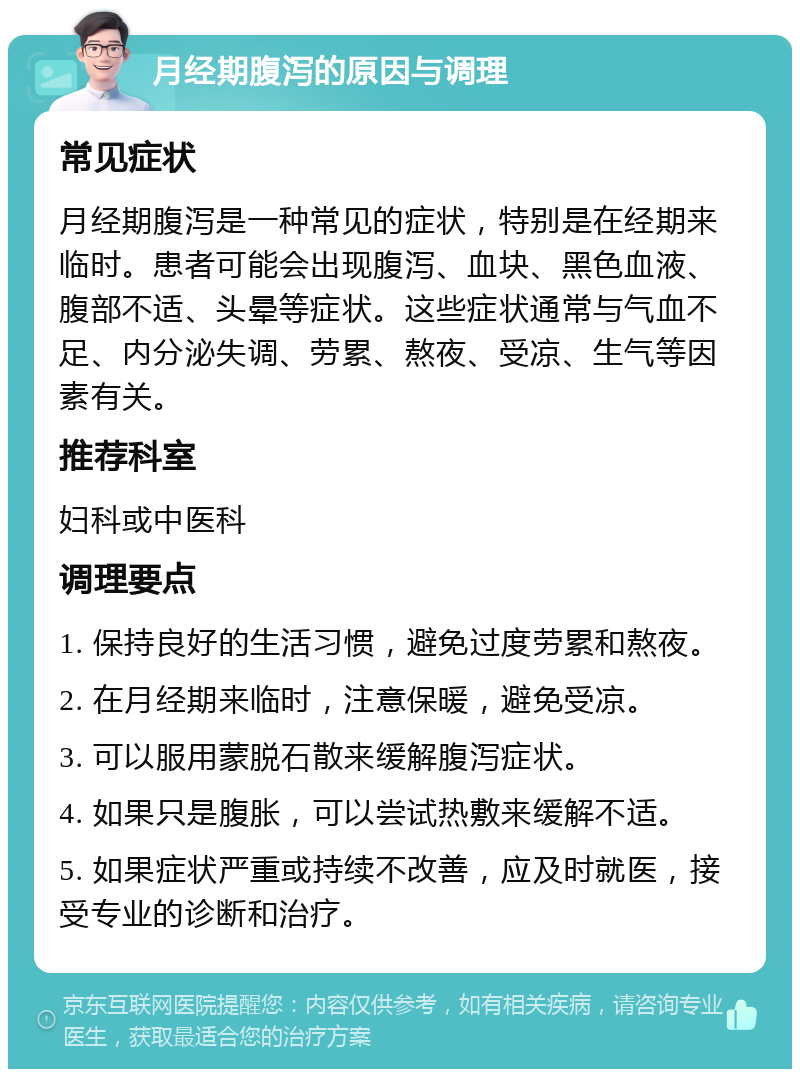 月经期腹泻的原因与调理 常见症状 月经期腹泻是一种常见的症状，特别是在经期来临时。患者可能会出现腹泻、血块、黑色血液、腹部不适、头晕等症状。这些症状通常与气血不足、内分泌失调、劳累、熬夜、受凉、生气等因素有关。 推荐科室 妇科或中医科 调理要点 1. 保持良好的生活习惯，避免过度劳累和熬夜。 2. 在月经期来临时，注意保暖，避免受凉。 3. 可以服用蒙脱石散来缓解腹泻症状。 4. 如果只是腹胀，可以尝试热敷来缓解不适。 5. 如果症状严重或持续不改善，应及时就医，接受专业的诊断和治疗。