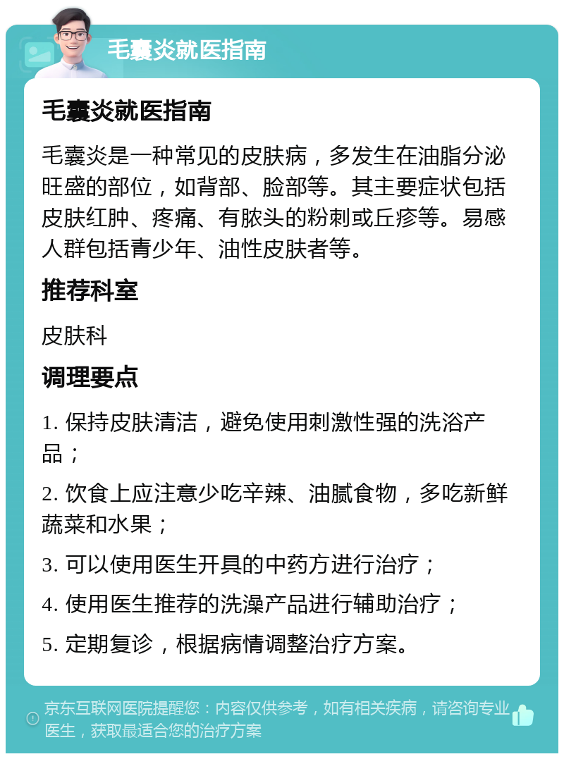 毛囊炎就医指南 毛囊炎就医指南 毛囊炎是一种常见的皮肤病，多发生在油脂分泌旺盛的部位，如背部、脸部等。其主要症状包括皮肤红肿、疼痛、有脓头的粉刺或丘疹等。易感人群包括青少年、油性皮肤者等。 推荐科室 皮肤科 调理要点 1. 保持皮肤清洁，避免使用刺激性强的洗浴产品； 2. 饮食上应注意少吃辛辣、油腻食物，多吃新鲜蔬菜和水果； 3. 可以使用医生开具的中药方进行治疗； 4. 使用医生推荐的洗澡产品进行辅助治疗； 5. 定期复诊，根据病情调整治疗方案。