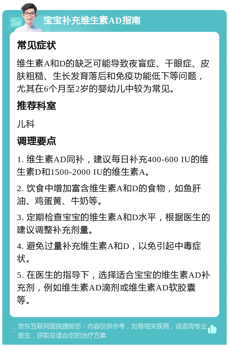 宝宝补充维生素AD指南 常见症状 维生素A和D的缺乏可能导致夜盲症、干眼症、皮肤粗糙、生长发育落后和免疫功能低下等问题，尤其在6个月至2岁的婴幼儿中较为常见。 推荐科室 儿科 调理要点 1. 维生素AD同补，建议每日补充400-600 IU的维生素D和1500-2000 IU的维生素A。 2. 饮食中增加富含维生素A和D的食物，如鱼肝油、鸡蛋黄、牛奶等。 3. 定期检查宝宝的维生素A和D水平，根据医生的建议调整补充剂量。 4. 避免过量补充维生素A和D，以免引起中毒症状。 5. 在医生的指导下，选择适合宝宝的维生素AD补充剂，例如维生素AD滴剂或维生素AD软胶囊等。