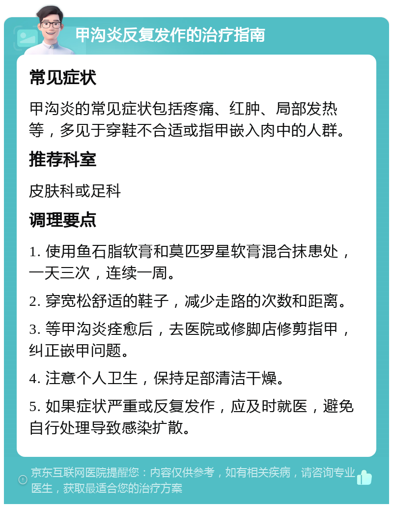 甲沟炎反复发作的治疗指南 常见症状 甲沟炎的常见症状包括疼痛、红肿、局部发热等，多见于穿鞋不合适或指甲嵌入肉中的人群。 推荐科室 皮肤科或足科 调理要点 1. 使用鱼石脂软膏和莫匹罗星软膏混合抹患处，一天三次，连续一周。 2. 穿宽松舒适的鞋子，减少走路的次数和距离。 3. 等甲沟炎痊愈后，去医院或修脚店修剪指甲，纠正嵌甲问题。 4. 注意个人卫生，保持足部清洁干燥。 5. 如果症状严重或反复发作，应及时就医，避免自行处理导致感染扩散。