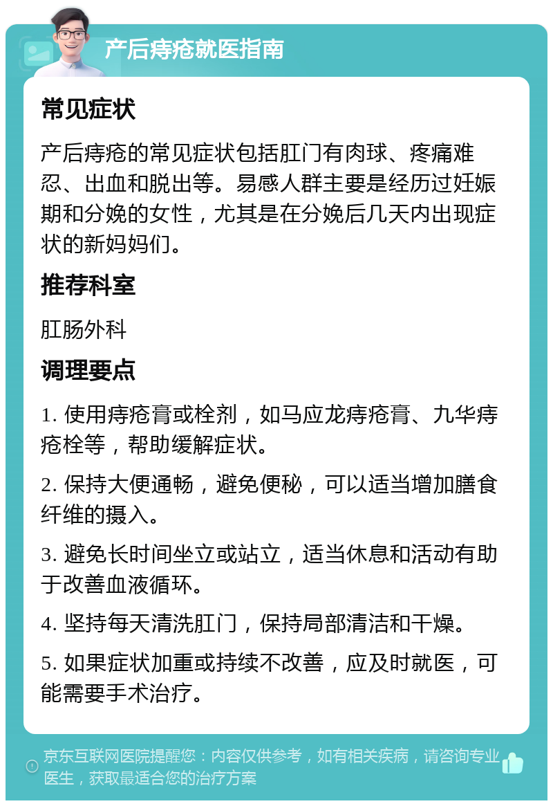 产后痔疮就医指南 常见症状 产后痔疮的常见症状包括肛门有肉球、疼痛难忍、出血和脱出等。易感人群主要是经历过妊娠期和分娩的女性，尤其是在分娩后几天内出现症状的新妈妈们。 推荐科室 肛肠外科 调理要点 1. 使用痔疮膏或栓剂，如马应龙痔疮膏、九华痔疮栓等，帮助缓解症状。 2. 保持大便通畅，避免便秘，可以适当增加膳食纤维的摄入。 3. 避免长时间坐立或站立，适当休息和活动有助于改善血液循环。 4. 坚持每天清洗肛门，保持局部清洁和干燥。 5. 如果症状加重或持续不改善，应及时就医，可能需要手术治疗。