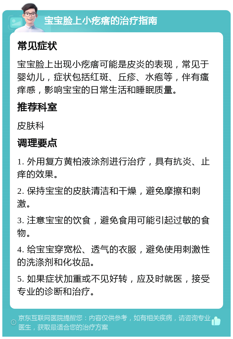 宝宝脸上小疙瘩的治疗指南 常见症状 宝宝脸上出现小疙瘩可能是皮炎的表现，常见于婴幼儿，症状包括红斑、丘疹、水疱等，伴有瘙痒感，影响宝宝的日常生活和睡眠质量。 推荐科室 皮肤科 调理要点 1. 外用复方黄柏液涂剂进行治疗，具有抗炎、止痒的效果。 2. 保持宝宝的皮肤清洁和干燥，避免摩擦和刺激。 3. 注意宝宝的饮食，避免食用可能引起过敏的食物。 4. 给宝宝穿宽松、透气的衣服，避免使用刺激性的洗涤剂和化妆品。 5. 如果症状加重或不见好转，应及时就医，接受专业的诊断和治疗。