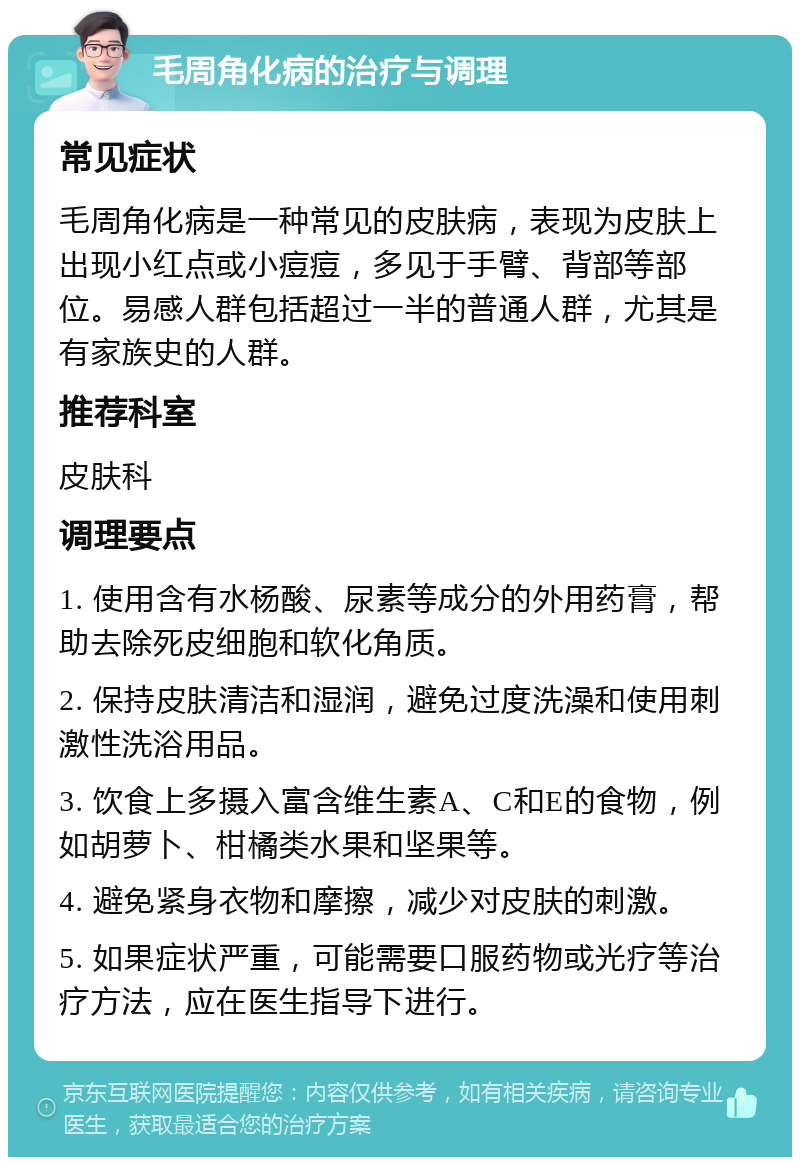 毛周角化病的治疗与调理 常见症状 毛周角化病是一种常见的皮肤病，表现为皮肤上出现小红点或小痘痘，多见于手臂、背部等部位。易感人群包括超过一半的普通人群，尤其是有家族史的人群。 推荐科室 皮肤科 调理要点 1. 使用含有水杨酸、尿素等成分的外用药膏，帮助去除死皮细胞和软化角质。 2. 保持皮肤清洁和湿润，避免过度洗澡和使用刺激性洗浴用品。 3. 饮食上多摄入富含维生素A、C和E的食物，例如胡萝卜、柑橘类水果和坚果等。 4. 避免紧身衣物和摩擦，减少对皮肤的刺激。 5. 如果症状严重，可能需要口服药物或光疗等治疗方法，应在医生指导下进行。