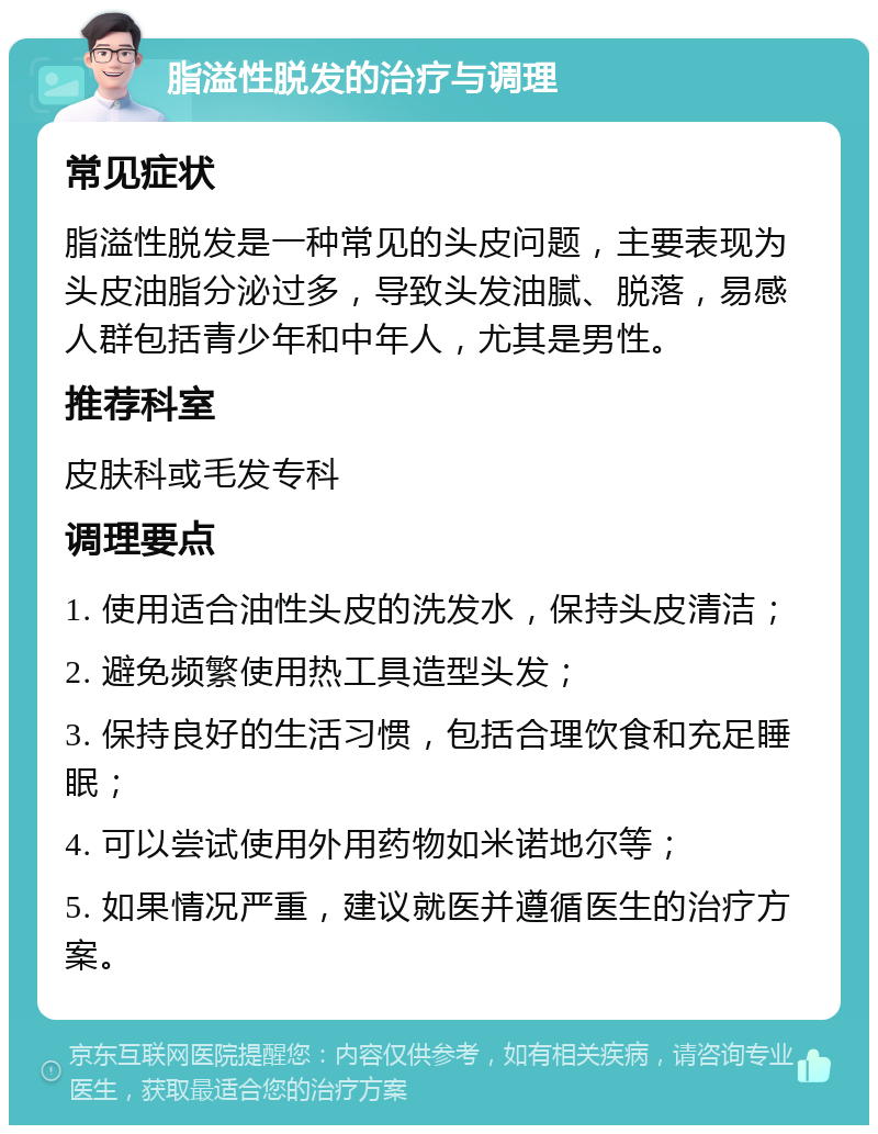 脂溢性脱发的治疗与调理 常见症状 脂溢性脱发是一种常见的头皮问题，主要表现为头皮油脂分泌过多，导致头发油腻、脱落，易感人群包括青少年和中年人，尤其是男性。 推荐科室 皮肤科或毛发专科 调理要点 1. 使用适合油性头皮的洗发水，保持头皮清洁； 2. 避免频繁使用热工具造型头发； 3. 保持良好的生活习惯，包括合理饮食和充足睡眠； 4. 可以尝试使用外用药物如米诺地尔等； 5. 如果情况严重，建议就医并遵循医生的治疗方案。