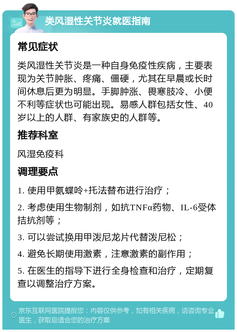 类风湿性关节炎就医指南 常见症状 类风湿性关节炎是一种自身免疫性疾病，主要表现为关节肿胀、疼痛、僵硬，尤其在早晨或长时间休息后更为明显。手脚肿涨、畏寒肢冷、小便不利等症状也可能出现。易感人群包括女性、40岁以上的人群、有家族史的人群等。 推荐科室 风湿免疫科 调理要点 1. 使用甲氨蝶呤+托法替布进行治疗； 2. 考虑使用生物制剂，如抗TNFα药物、IL-6受体拮抗剂等； 3. 可以尝试换用甲泼尼龙片代替泼尼松； 4. 避免长期使用激素，注意激素的副作用； 5. 在医生的指导下进行全身检查和治疗，定期复查以调整治疗方案。