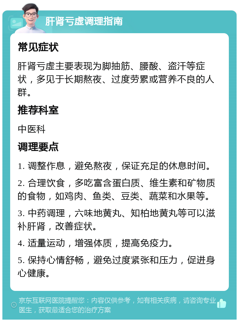 肝肾亏虚调理指南 常见症状 肝肾亏虚主要表现为脚抽筋、腰酸、盗汗等症状，多见于长期熬夜、过度劳累或营养不良的人群。 推荐科室 中医科 调理要点 1. 调整作息，避免熬夜，保证充足的休息时间。 2. 合理饮食，多吃富含蛋白质、维生素和矿物质的食物，如鸡肉、鱼类、豆类、蔬菜和水果等。 3. 中药调理，六味地黄丸、知柏地黄丸等可以滋补肝肾，改善症状。 4. 适量运动，增强体质，提高免疫力。 5. 保持心情舒畅，避免过度紧张和压力，促进身心健康。