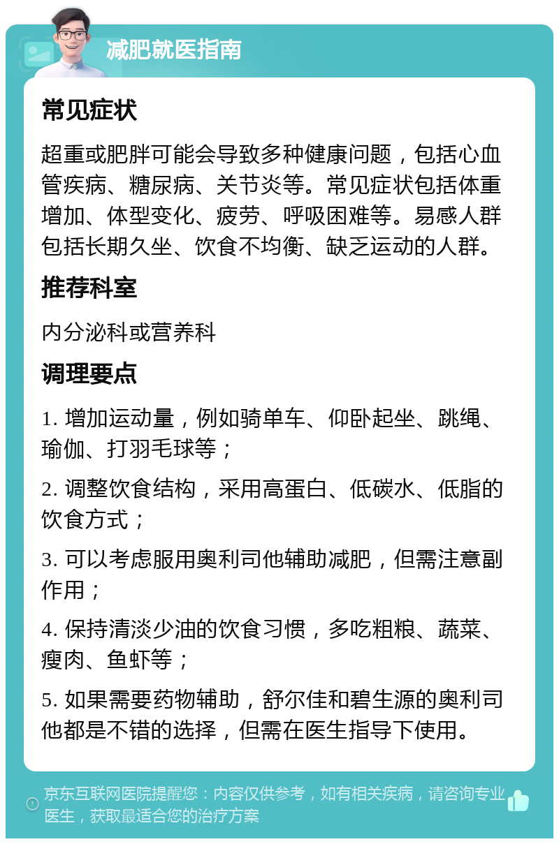 减肥就医指南 常见症状 超重或肥胖可能会导致多种健康问题，包括心血管疾病、糖尿病、关节炎等。常见症状包括体重增加、体型变化、疲劳、呼吸困难等。易感人群包括长期久坐、饮食不均衡、缺乏运动的人群。 推荐科室 内分泌科或营养科 调理要点 1. 增加运动量，例如骑单车、仰卧起坐、跳绳、瑜伽、打羽毛球等； 2. 调整饮食结构，采用高蛋白、低碳水、低脂的饮食方式； 3. 可以考虑服用奥利司他辅助减肥，但需注意副作用； 4. 保持清淡少油的饮食习惯，多吃粗粮、蔬菜、瘦肉、鱼虾等； 5. 如果需要药物辅助，舒尔佳和碧生源的奥利司他都是不错的选择，但需在医生指导下使用。