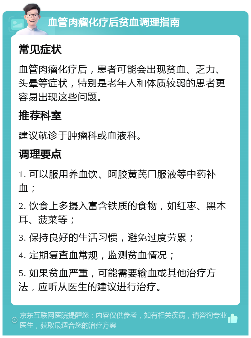 血管肉瘤化疗后贫血调理指南 常见症状 血管肉瘤化疗后，患者可能会出现贫血、乏力、头晕等症状，特别是老年人和体质较弱的患者更容易出现这些问题。 推荐科室 建议就诊于肿瘤科或血液科。 调理要点 1. 可以服用养血饮、阿胶黄芪口服液等中药补血； 2. 饮食上多摄入富含铁质的食物，如红枣、黑木耳、菠菜等； 3. 保持良好的生活习惯，避免过度劳累； 4. 定期复查血常规，监测贫血情况； 5. 如果贫血严重，可能需要输血或其他治疗方法，应听从医生的建议进行治疗。