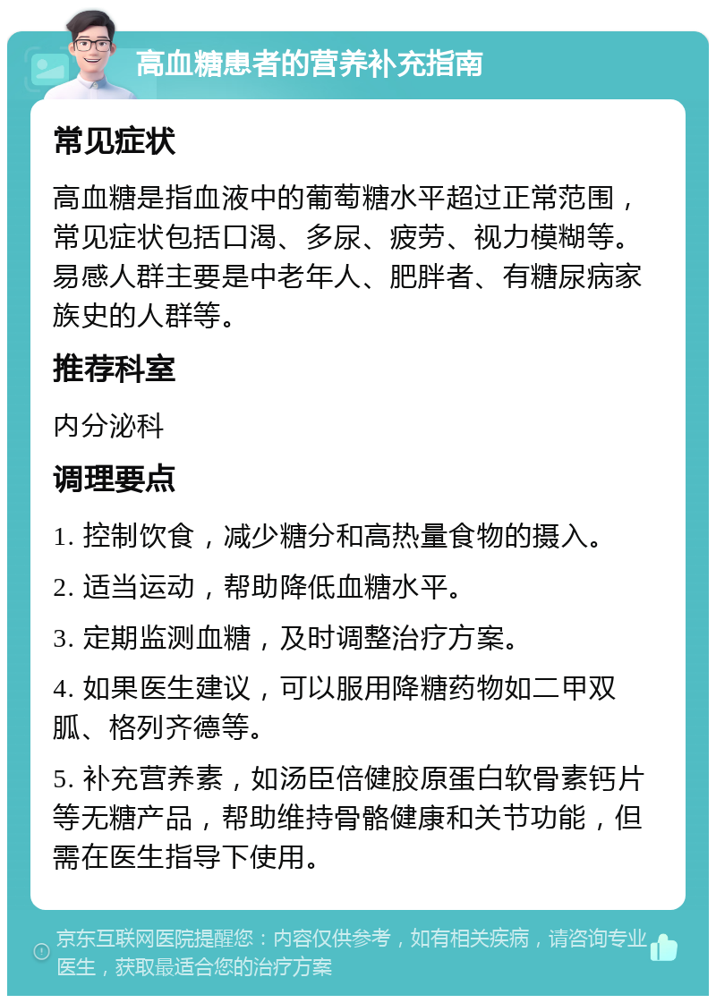 高血糖患者的营养补充指南 常见症状 高血糖是指血液中的葡萄糖水平超过正常范围，常见症状包括口渴、多尿、疲劳、视力模糊等。易感人群主要是中老年人、肥胖者、有糖尿病家族史的人群等。 推荐科室 内分泌科 调理要点 1. 控制饮食，减少糖分和高热量食物的摄入。 2. 适当运动，帮助降低血糖水平。 3. 定期监测血糖，及时调整治疗方案。 4. 如果医生建议，可以服用降糖药物如二甲双胍、格列齐德等。 5. 补充营养素，如汤臣倍健胶原蛋白软骨素钙片等无糖产品，帮助维持骨骼健康和关节功能，但需在医生指导下使用。