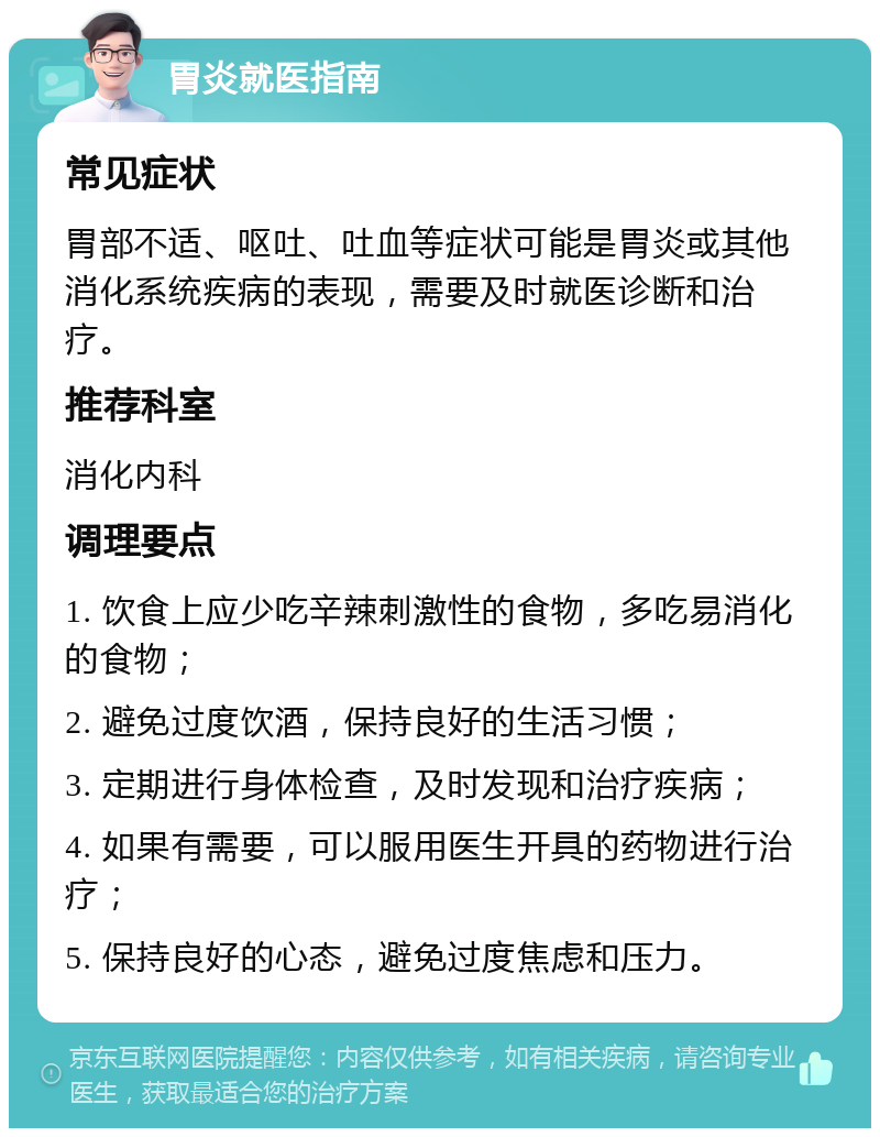 胃炎就医指南 常见症状 胃部不适、呕吐、吐血等症状可能是胃炎或其他消化系统疾病的表现，需要及时就医诊断和治疗。 推荐科室 消化内科 调理要点 1. 饮食上应少吃辛辣刺激性的食物，多吃易消化的食物； 2. 避免过度饮酒，保持良好的生活习惯； 3. 定期进行身体检查，及时发现和治疗疾病； 4. 如果有需要，可以服用医生开具的药物进行治疗； 5. 保持良好的心态，避免过度焦虑和压力。