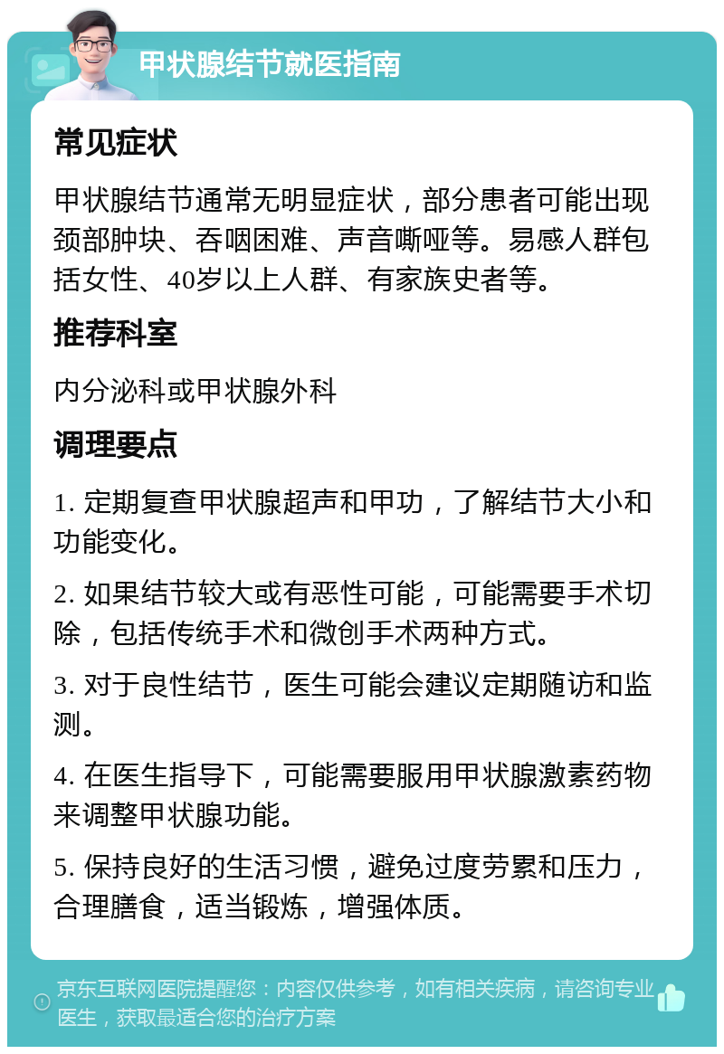 甲状腺结节就医指南 常见症状 甲状腺结节通常无明显症状，部分患者可能出现颈部肿块、吞咽困难、声音嘶哑等。易感人群包括女性、40岁以上人群、有家族史者等。 推荐科室 内分泌科或甲状腺外科 调理要点 1. 定期复查甲状腺超声和甲功，了解结节大小和功能变化。 2. 如果结节较大或有恶性可能，可能需要手术切除，包括传统手术和微创手术两种方式。 3. 对于良性结节，医生可能会建议定期随访和监测。 4. 在医生指导下，可能需要服用甲状腺激素药物来调整甲状腺功能。 5. 保持良好的生活习惯，避免过度劳累和压力，合理膳食，适当锻炼，增强体质。