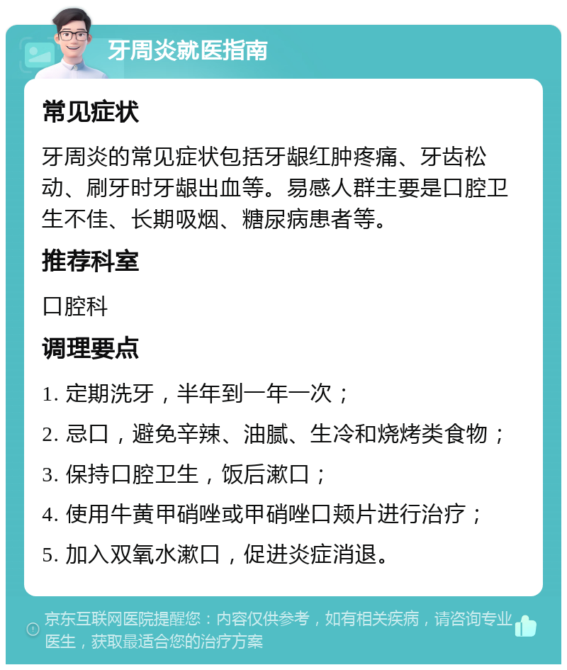 牙周炎就医指南 常见症状 牙周炎的常见症状包括牙龈红肿疼痛、牙齿松动、刷牙时牙龈出血等。易感人群主要是口腔卫生不佳、长期吸烟、糖尿病患者等。 推荐科室 口腔科 调理要点 1. 定期洗牙，半年到一年一次； 2. 忌口，避免辛辣、油腻、生冷和烧烤类食物； 3. 保持口腔卫生，饭后漱口； 4. 使用牛黄甲硝唑或甲硝唑口颊片进行治疗； 5. 加入双氧水漱口，促进炎症消退。