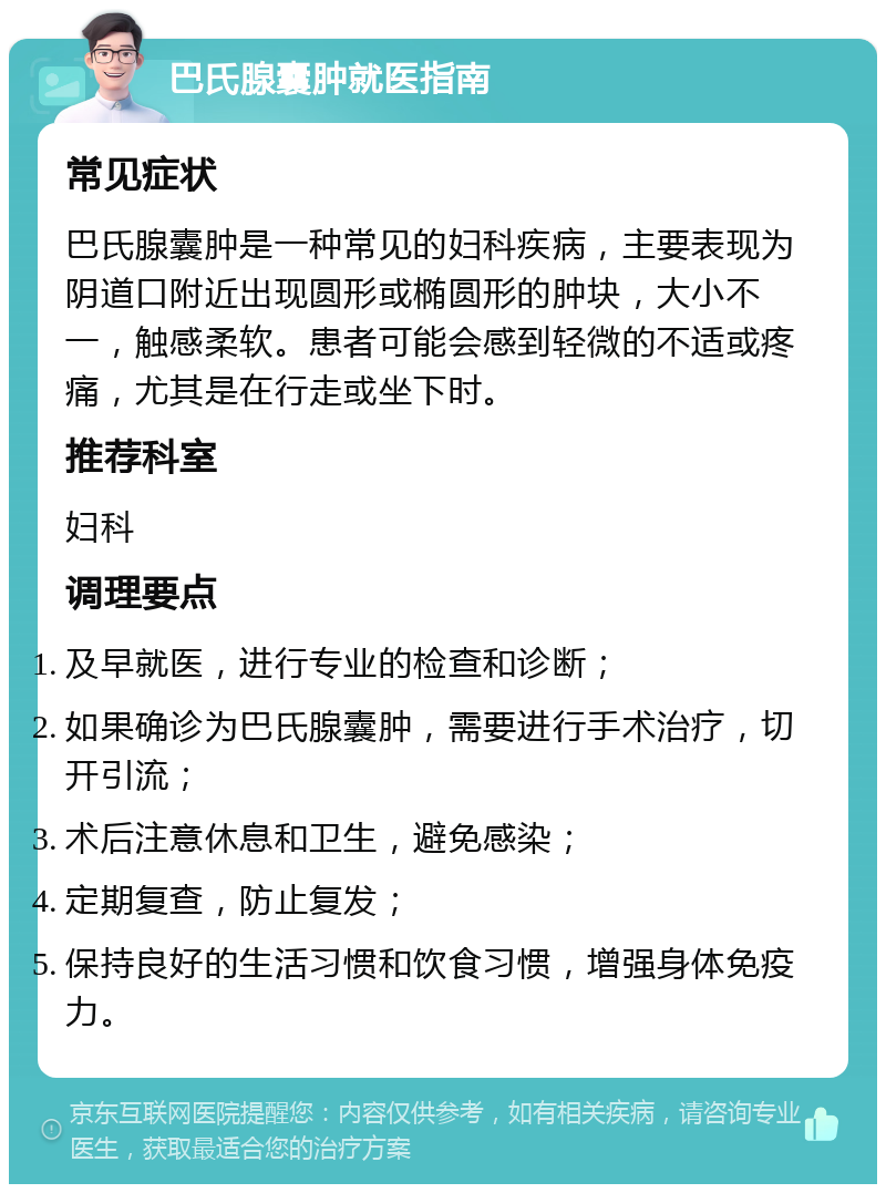 巴氏腺囊肿就医指南 常见症状 巴氏腺囊肿是一种常见的妇科疾病，主要表现为阴道口附近出现圆形或椭圆形的肿块，大小不一，触感柔软。患者可能会感到轻微的不适或疼痛，尤其是在行走或坐下时。 推荐科室 妇科 调理要点 及早就医，进行专业的检查和诊断； 如果确诊为巴氏腺囊肿，需要进行手术治疗，切开引流； 术后注意休息和卫生，避免感染； 定期复查，防止复发； 保持良好的生活习惯和饮食习惯，增强身体免疫力。