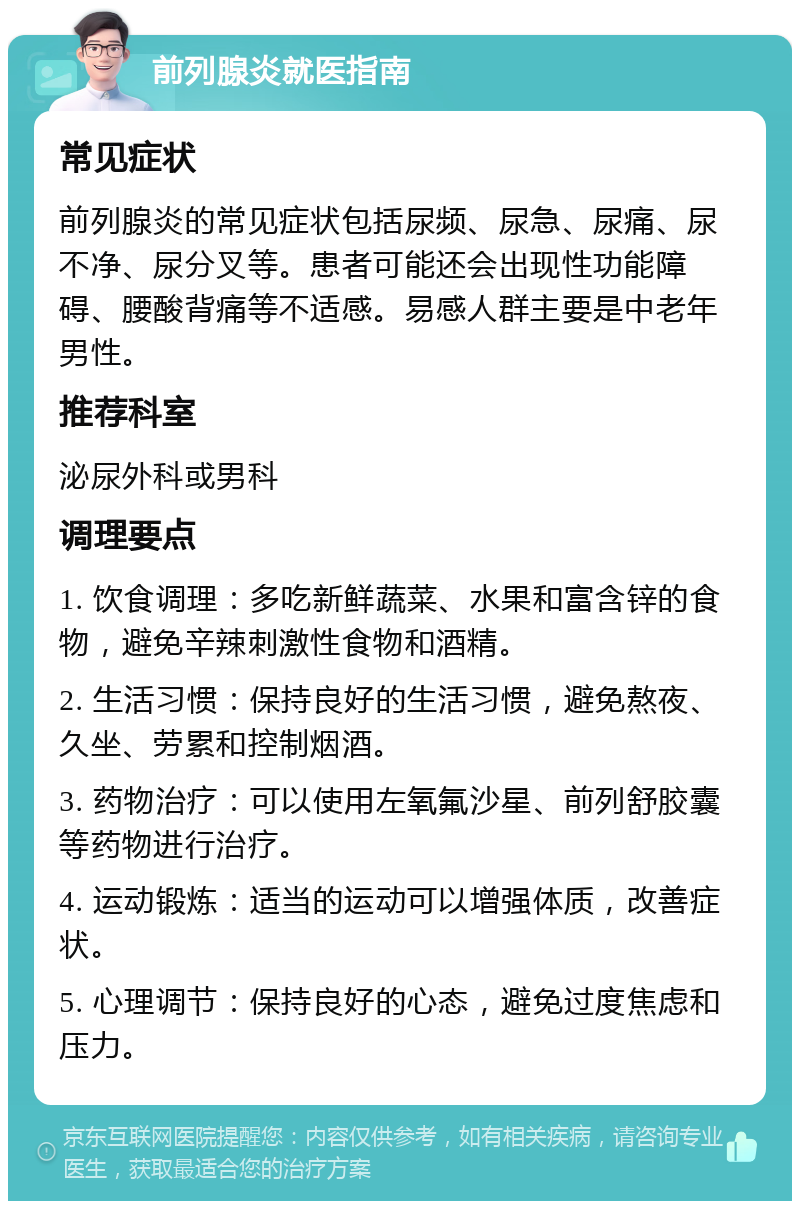 前列腺炎就医指南 常见症状 前列腺炎的常见症状包括尿频、尿急、尿痛、尿不净、尿分叉等。患者可能还会出现性功能障碍、腰酸背痛等不适感。易感人群主要是中老年男性。 推荐科室 泌尿外科或男科 调理要点 1. 饮食调理：多吃新鲜蔬菜、水果和富含锌的食物，避免辛辣刺激性食物和酒精。 2. 生活习惯：保持良好的生活习惯，避免熬夜、久坐、劳累和控制烟酒。 3. 药物治疗：可以使用左氧氟沙星、前列舒胶囊等药物进行治疗。 4. 运动锻炼：适当的运动可以增强体质，改善症状。 5. 心理调节：保持良好的心态，避免过度焦虑和压力。