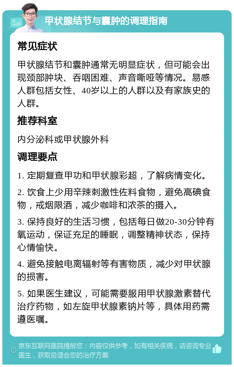 甲状腺结节与囊肿的调理指南 常见症状 甲状腺结节和囊肿通常无明显症状，但可能会出现颈部肿块、吞咽困难、声音嘶哑等情况。易感人群包括女性、40岁以上的人群以及有家族史的人群。 推荐科室 内分泌科或甲状腺外科 调理要点 1. 定期复查甲功和甲状腺彩超，了解病情变化。 2. 饮食上少用辛辣刺激性佐料食物，避免高碘食物，戒烟限酒，减少咖啡和浓茶的摄入。 3. 保持良好的生活习惯，包括每日做20-30分钟有氧运动，保证充足的睡眠，调整精神状态，保持心情愉快。 4. 避免接触电离辐射等有害物质，减少对甲状腺的损害。 5. 如果医生建议，可能需要服用甲状腺激素替代治疗药物，如左旋甲状腺素钠片等，具体用药需遵医嘱。