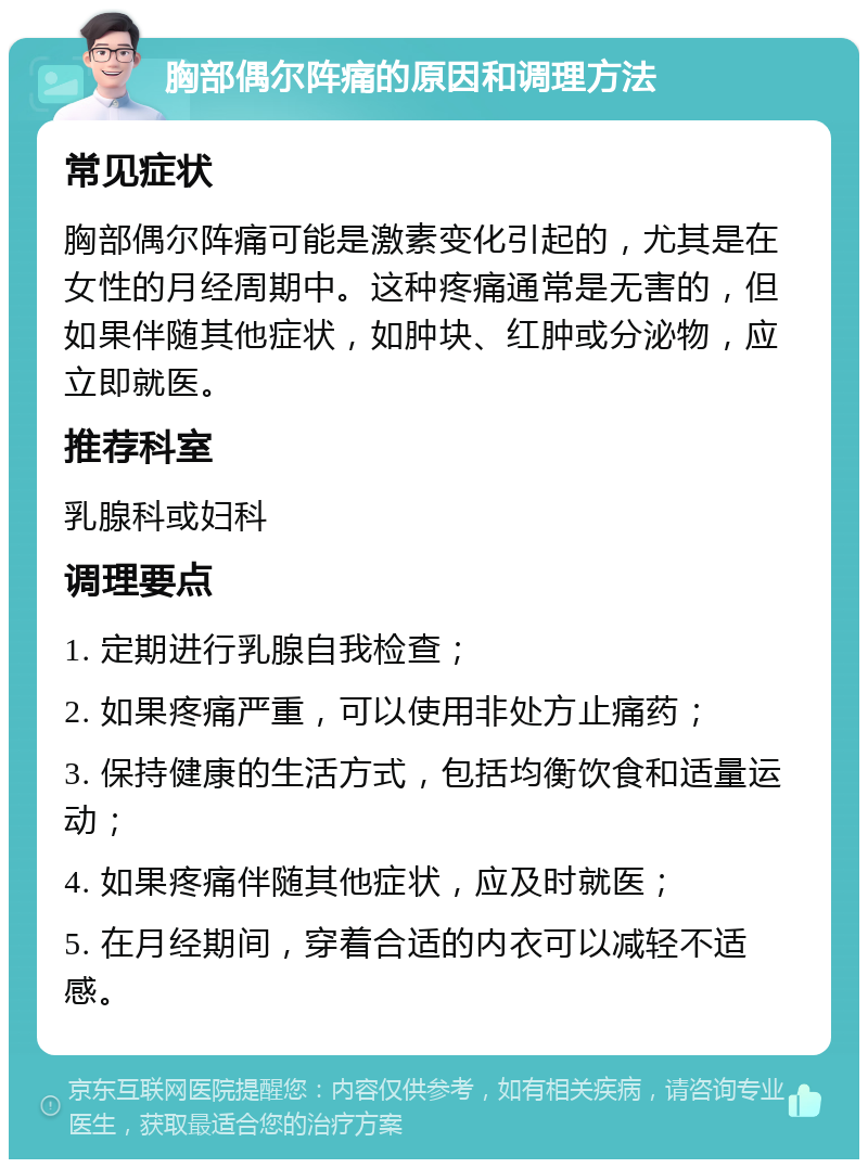 胸部偶尔阵痛的原因和调理方法 常见症状 胸部偶尔阵痛可能是激素变化引起的，尤其是在女性的月经周期中。这种疼痛通常是无害的，但如果伴随其他症状，如肿块、红肿或分泌物，应立即就医。 推荐科室 乳腺科或妇科 调理要点 1. 定期进行乳腺自我检查； 2. 如果疼痛严重，可以使用非处方止痛药； 3. 保持健康的生活方式，包括均衡饮食和适量运动； 4. 如果疼痛伴随其他症状，应及时就医； 5. 在月经期间，穿着合适的内衣可以减轻不适感。